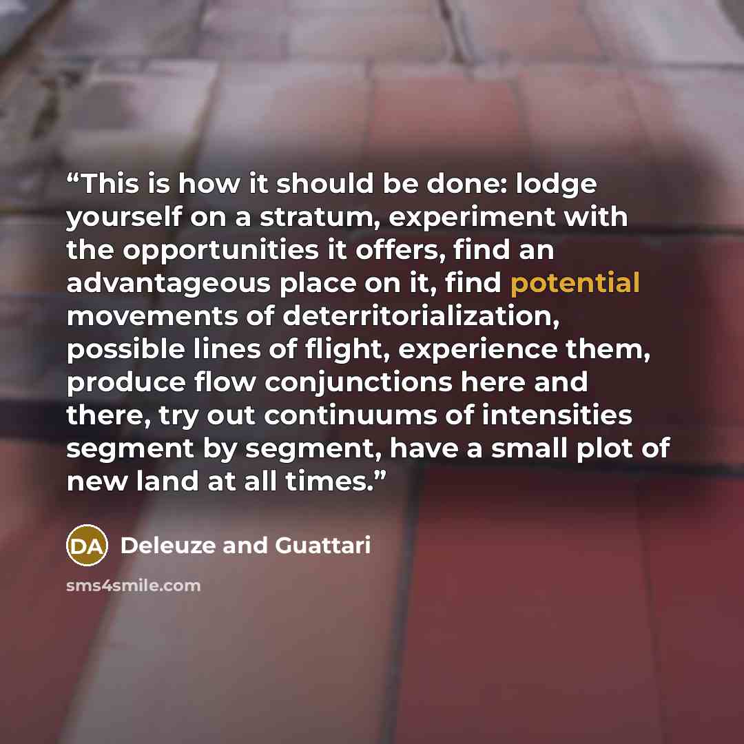 “This is how it should be done: lodge yourself on a stratum, experiment with the opportunities it offers, find an advantageous place on it, find potential movements of deterritorialization, possible lines of flight, experience them, produce flow conjunctions here and there, try out continuums of…” quote by Deleuze and Guattari