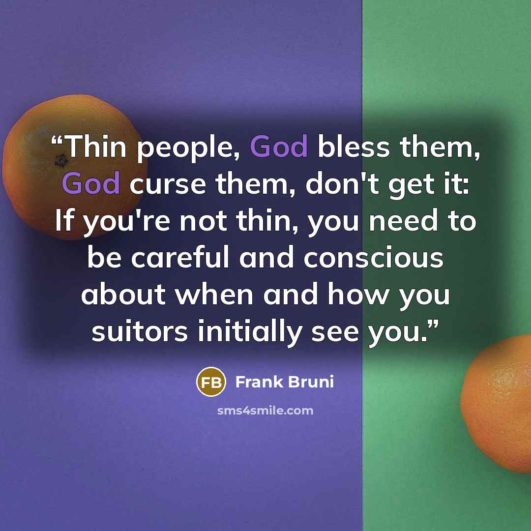 “Thin people, God bless them, God curse them, don't get it: If you're not thin, you need to be careful and conscious about when and how you suitors initially see you.” quote by Frank Bruni