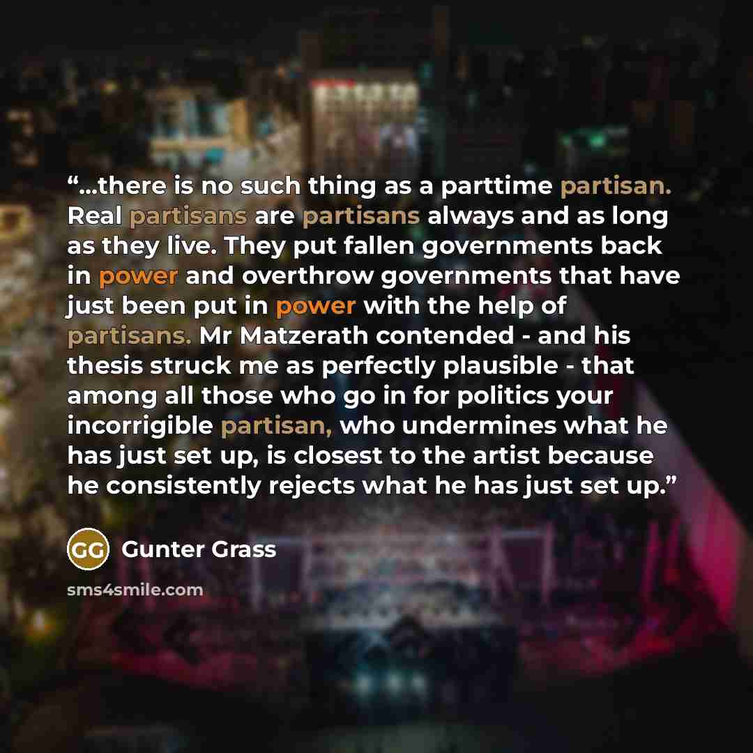 “...there is no such thing as a parttime partisan. Real partisans are partisans always and as long as they live. They put fallen governments back in power and overthrow governments that have just been put in power with the help of partisans. Mr Matzerath contended - and his thesis struck me as…” quote by Günter Grass