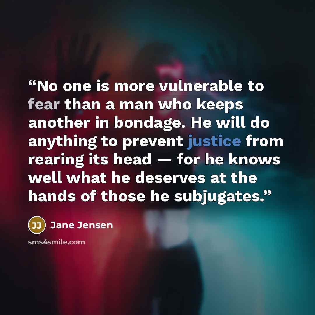 “No one is more vulnerable to fear than a man who keeps another in bondage. He will do anything to prevent justice from rearing its head — for he knows well what he deserves at the hands of those he subjugates.” quote by Jane Jensen