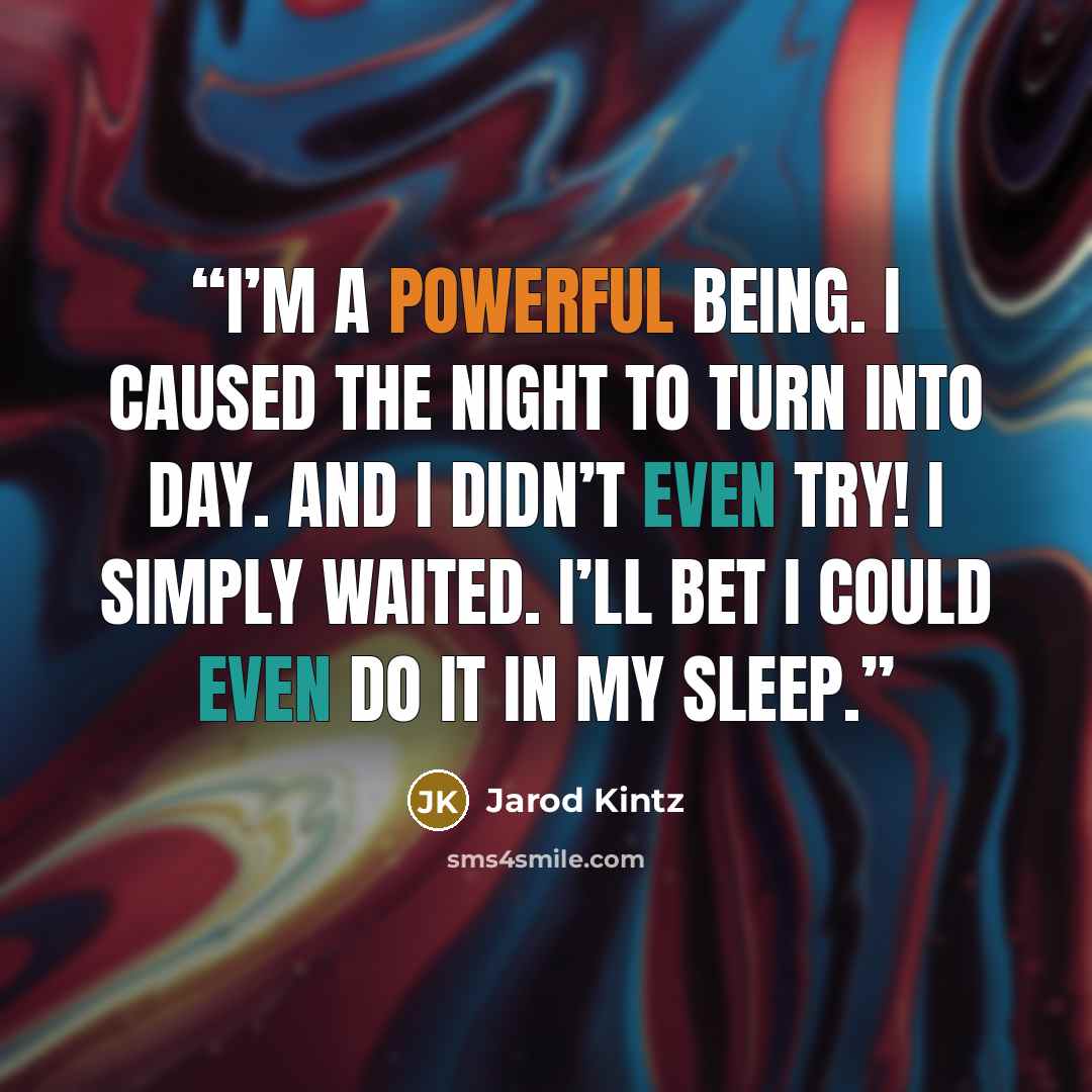 “I’m a powerful being. I caused the night to turn into day. And I didn’t even try! I simply waited. I’ll bet I could even do it in my sleep.” quote by Jarod Kintz