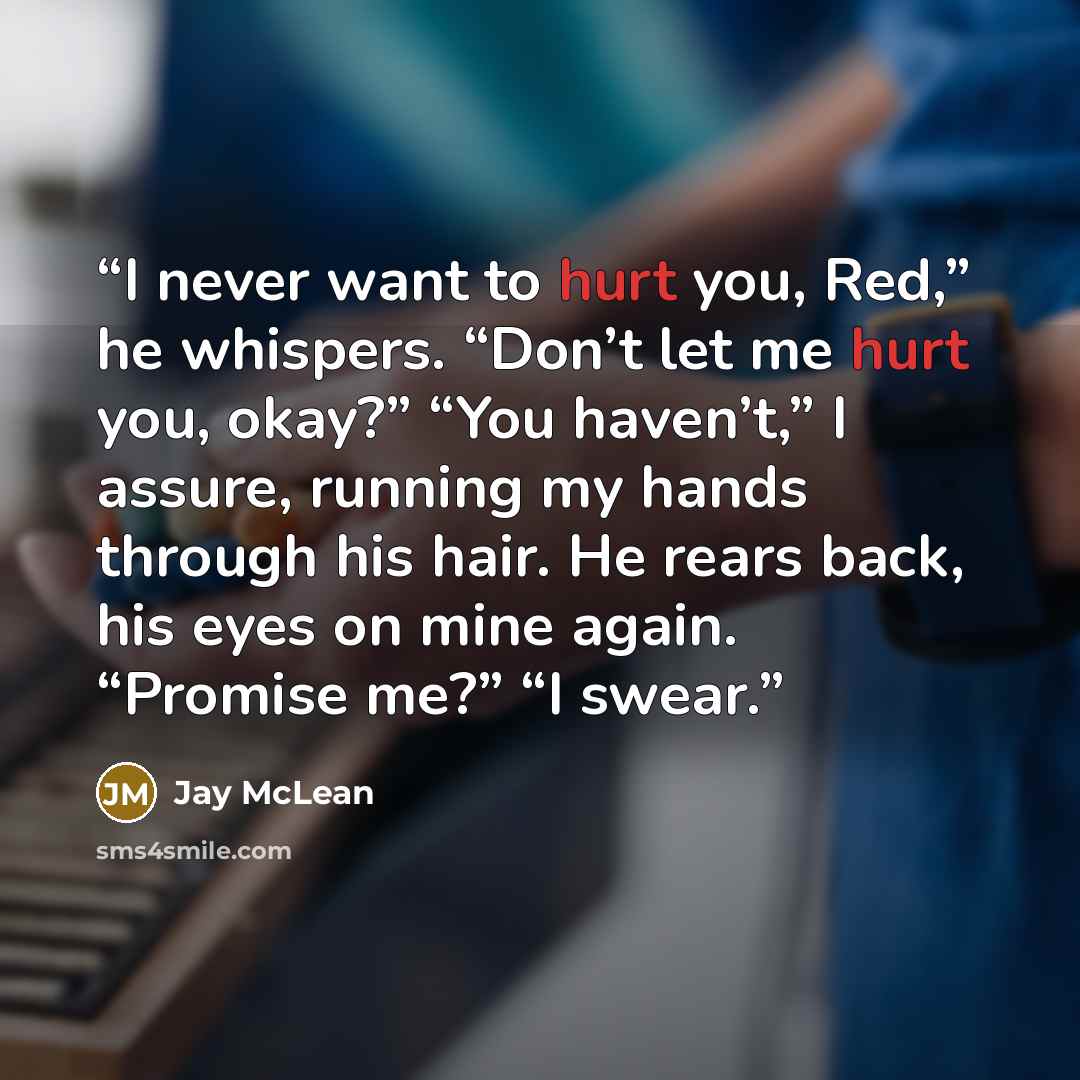 “I never want to hurt you, Red,” he whispers. “Don’t let me hurt you, okay?” “You haven’t,” I assure, running my hands through his hair. He rears back, his eyes on mine again. “Promise me?” “I swear.” quote by Jay McLean