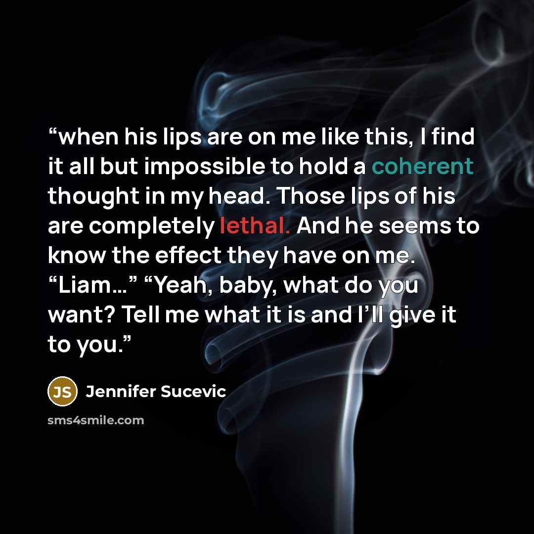 “when his lips are on me like this, I find it all but impossible to hold a coherent thought in my head. Those lips of his are completely lethal. And he seems to know the effect they have on me. “Liam…” “Yeah, baby, what do you want? Tell me what it is and I’ll give it to you.” quote by Jennifer Sucevic