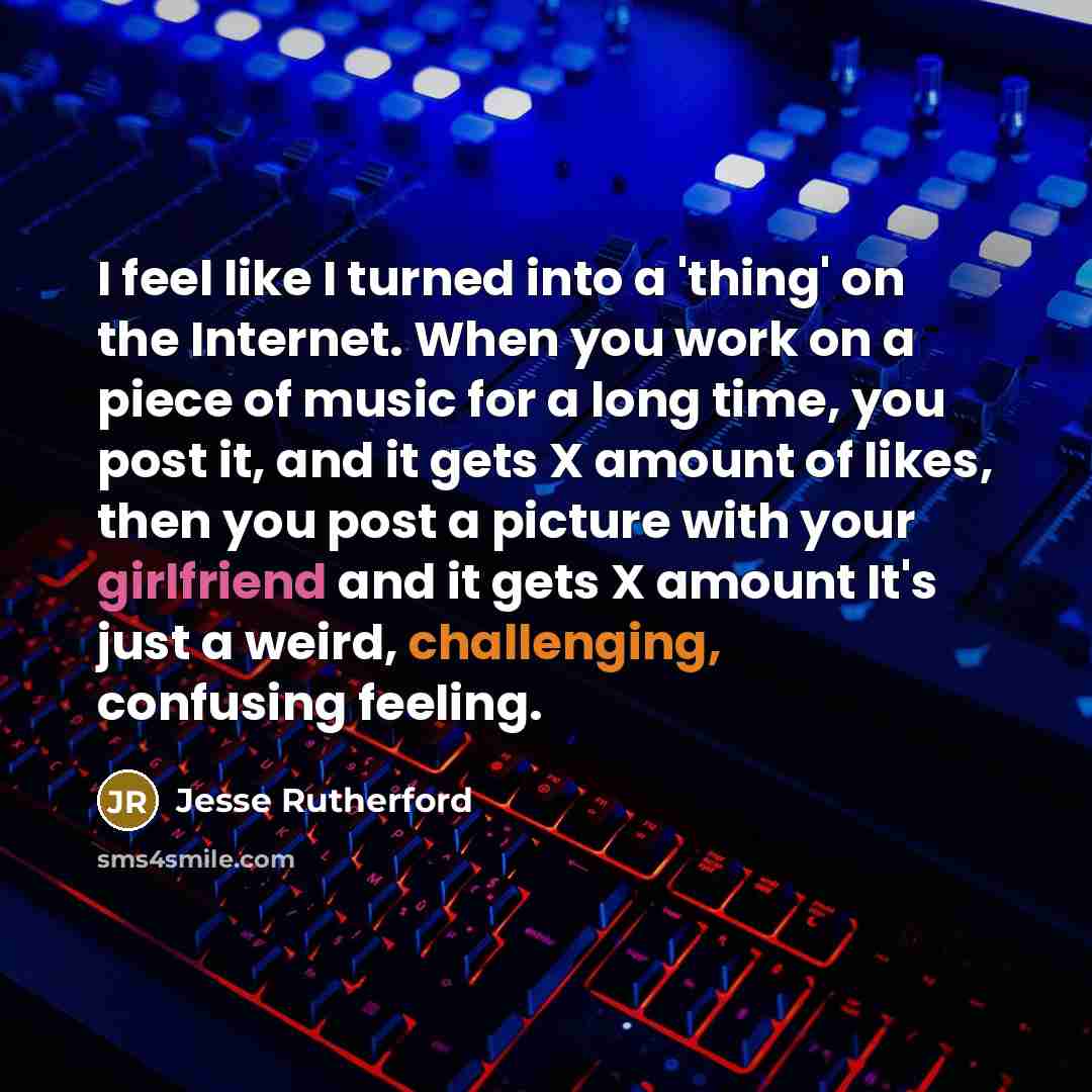 “I feel like I turned into a 'thing' on the Internet. When you work on a piece of music for a long time, you post it, and it gets X amount of likes, then you post a picture with your girlfriend and it gets X amount It's just a weird, challenging, confusing feeling.” quote by Jesse Rutherford