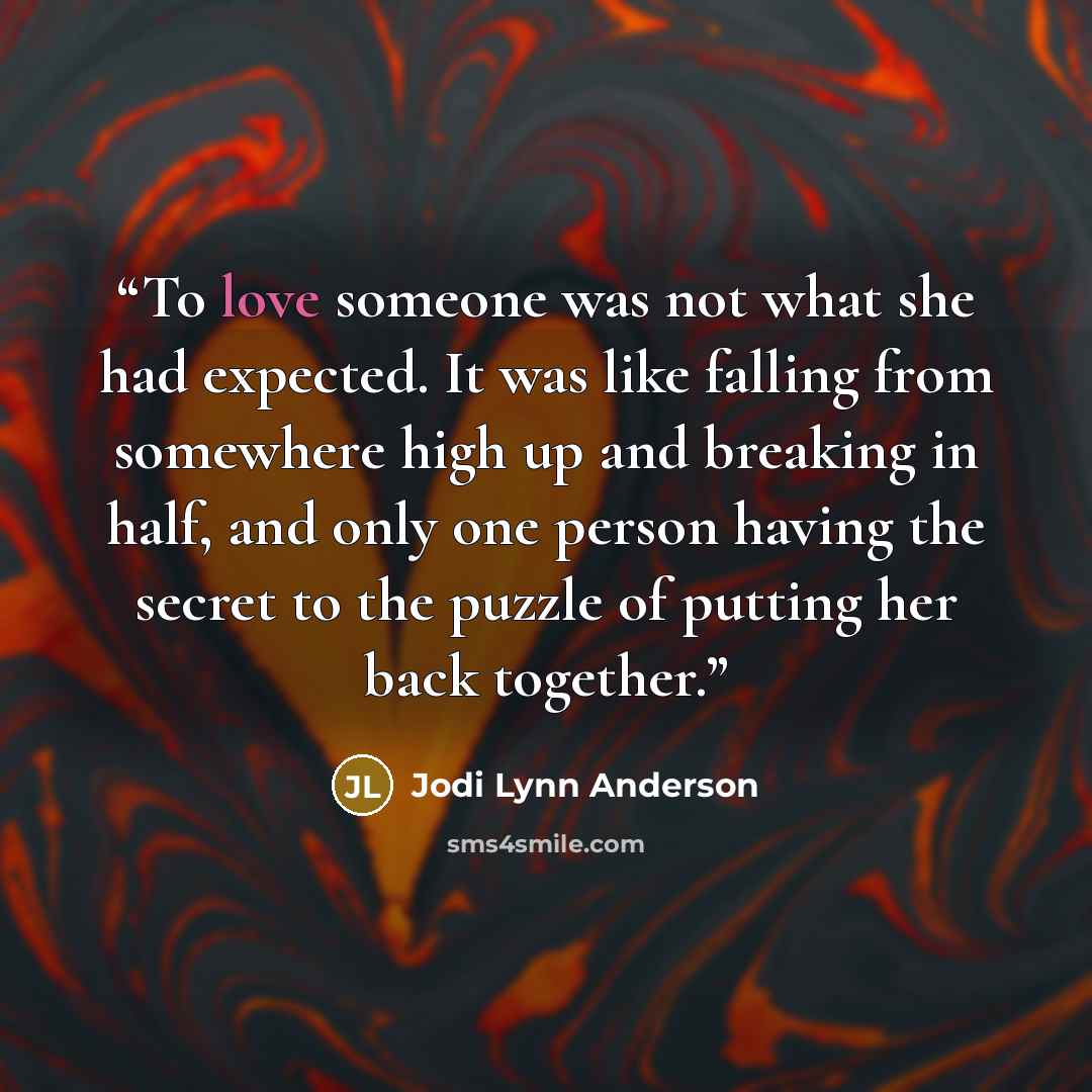 “To love someone was not what she had expected. It was like falling from somewhere high up and breaking in half, and only one person having the secret to the puzzle of putting her back together.” quote by Jodi Lynn Anderson