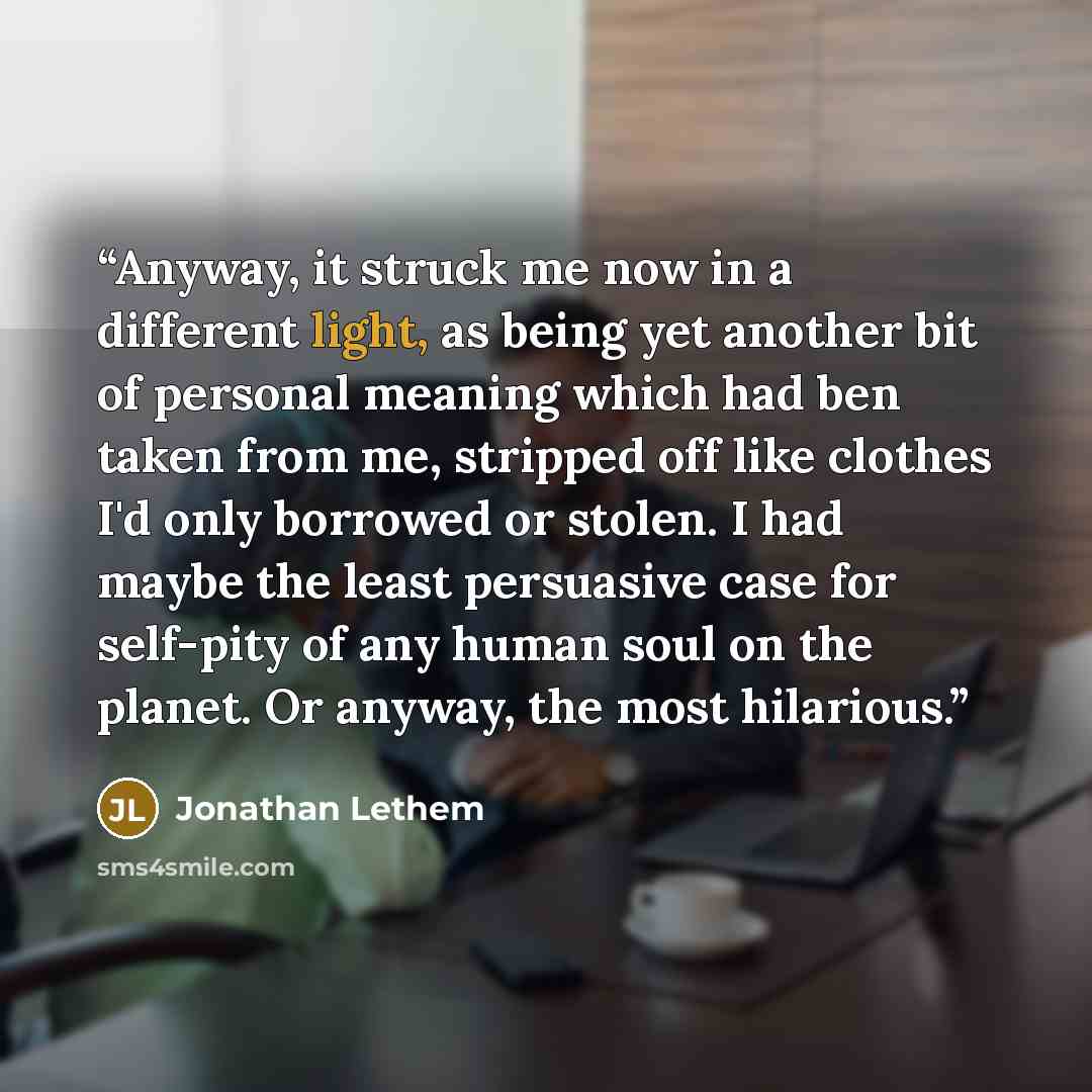 “Anyway, it struck me now in a different light, as being yet another bit of personal meaning which had ben taken from me, stripped off like clothes I'd only borrowed or stolen. I had maybe the least persuasive case for self-pity of any human soul on the planet. Or anyway, the most hilarious.” quote by Jonathan Lethem