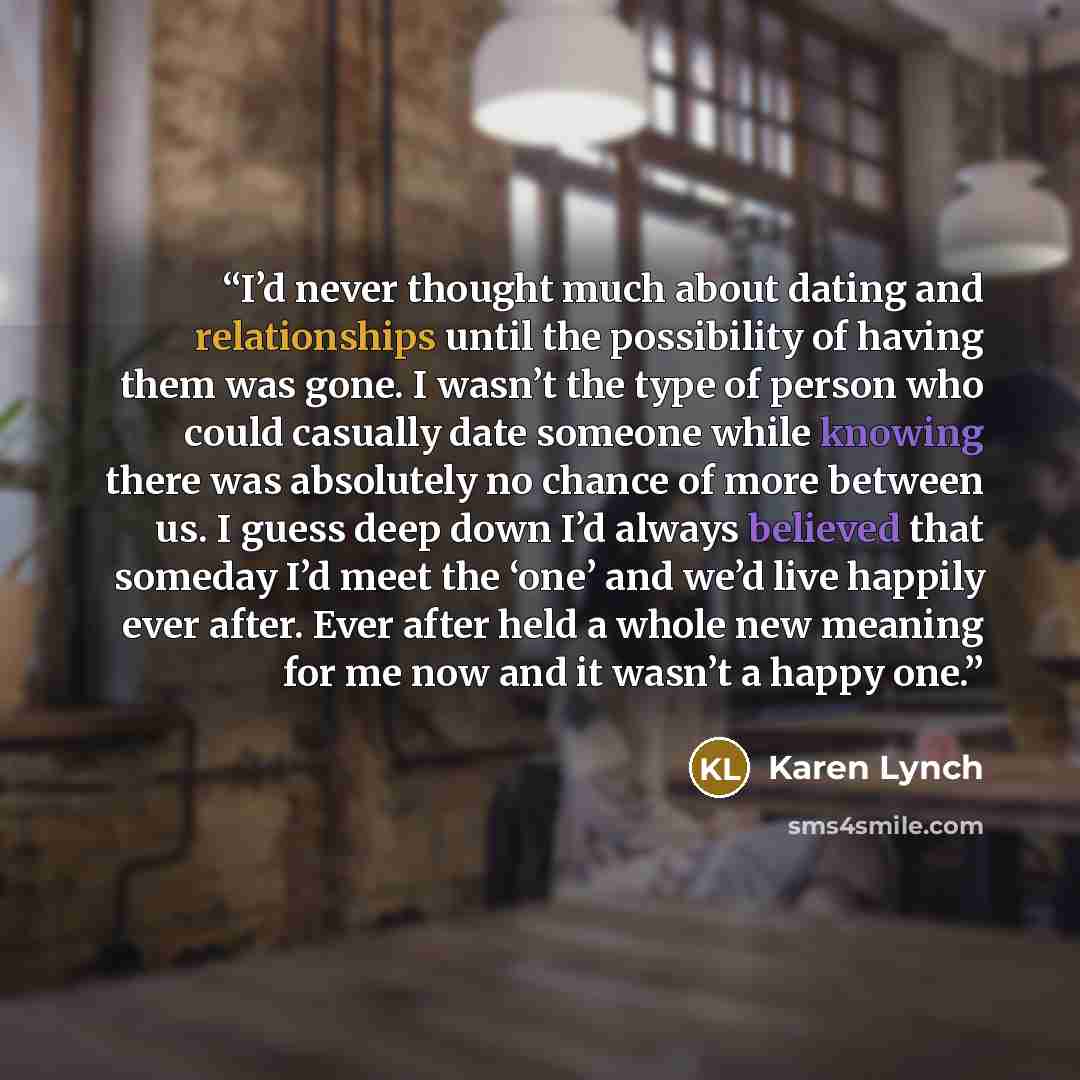 “I’d never thought much about dating and relationships until the possibility of having them was gone. I wasn’t the type of person who could casually date someone while knowing there was absolutely no chance of more between us. I guess deep down I’d always believed that someday I’d meet the ‘one’…” quote by Karen Lynch