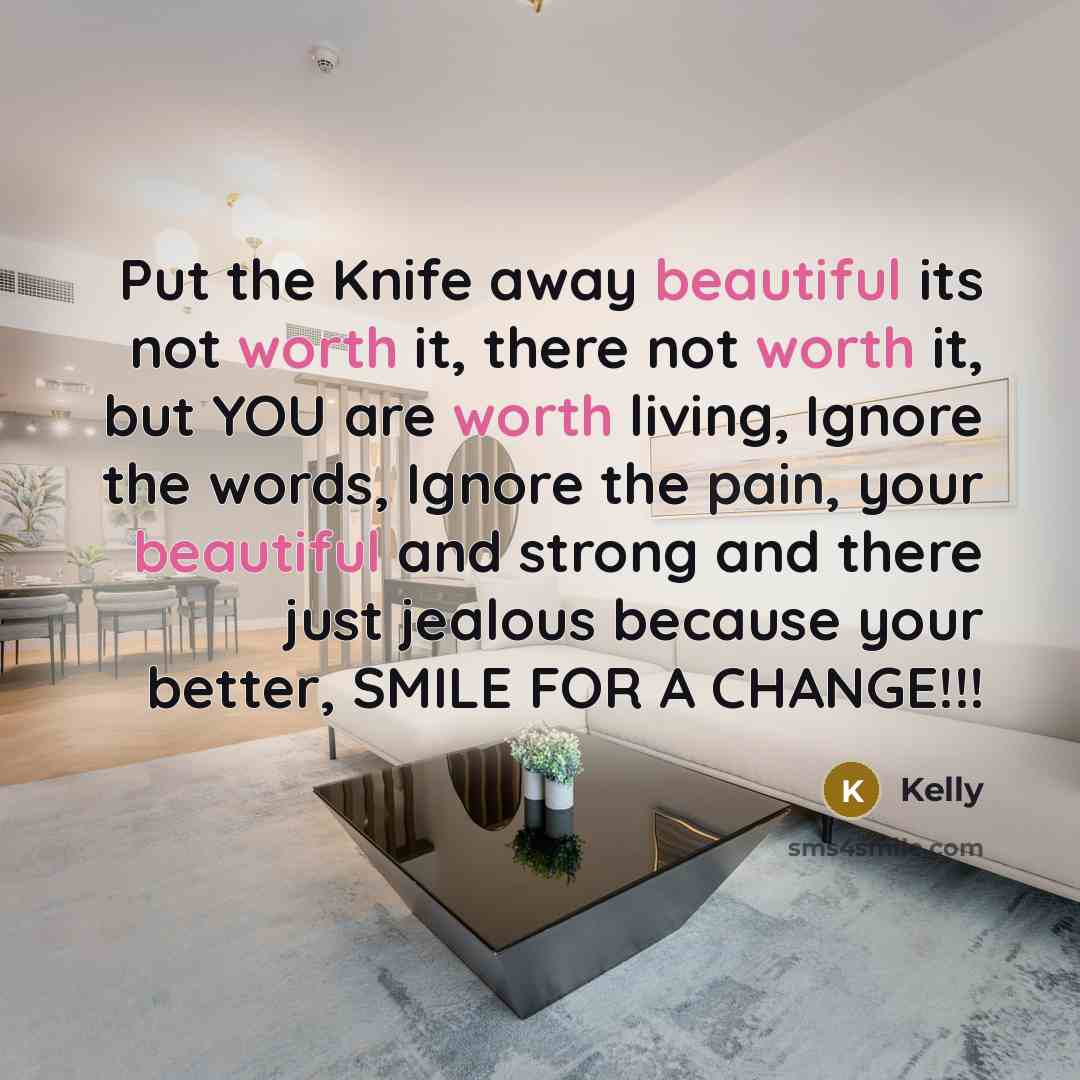 “Put the Knife away beautiful its not worth it, there not worth it, but YOU are worth living, Ignore the words, Ignore the pain, your beautiful and strong and there just jealous because your better, SMILE FOR A CHANGE!!!” quote by Kelly