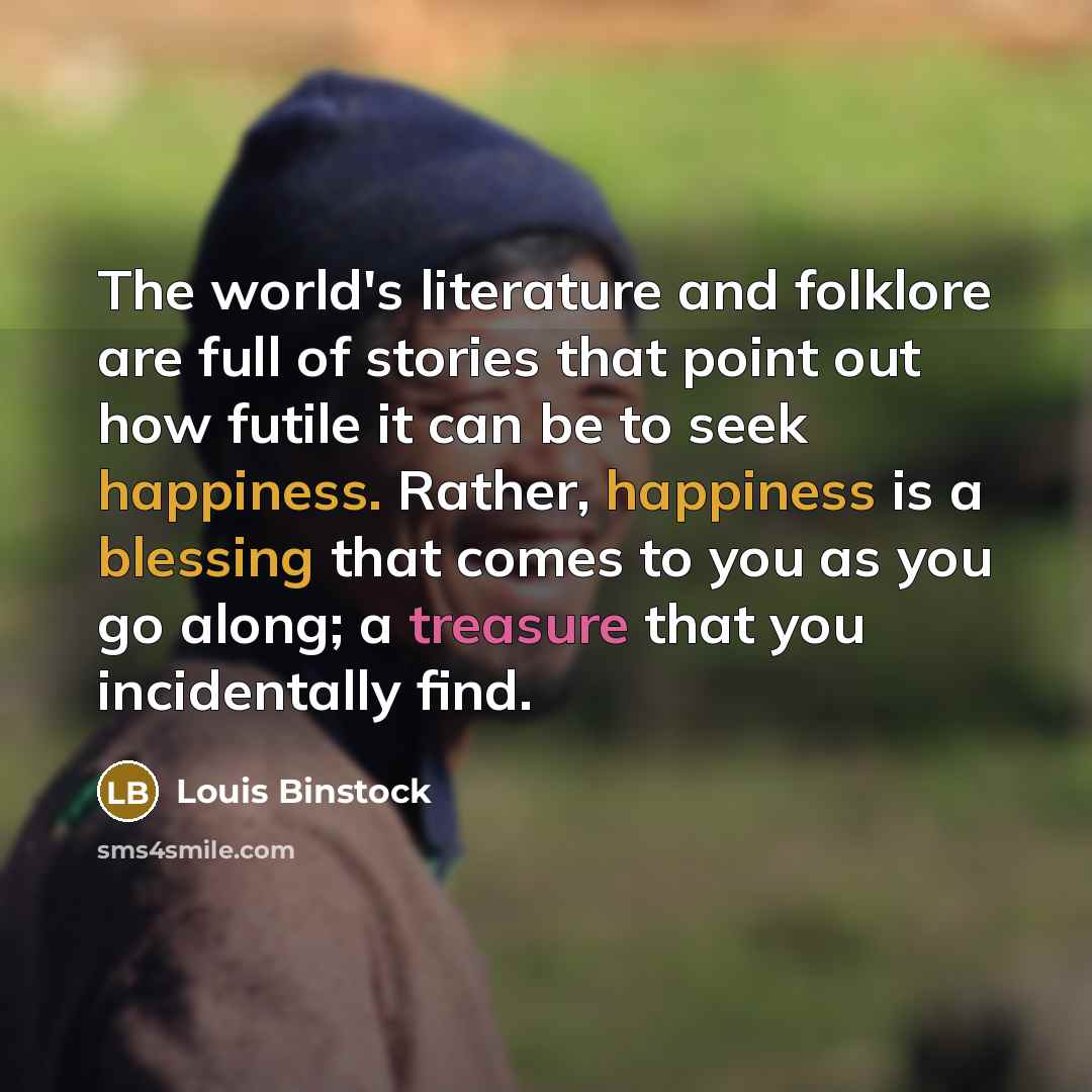 “The world's literature and folklore are full of stories that point out how futile it can be to seek happiness. Rather, happiness is a blessing that comes to you as you go along; a treasure that you incidentally find.” quote by Louis Binstock