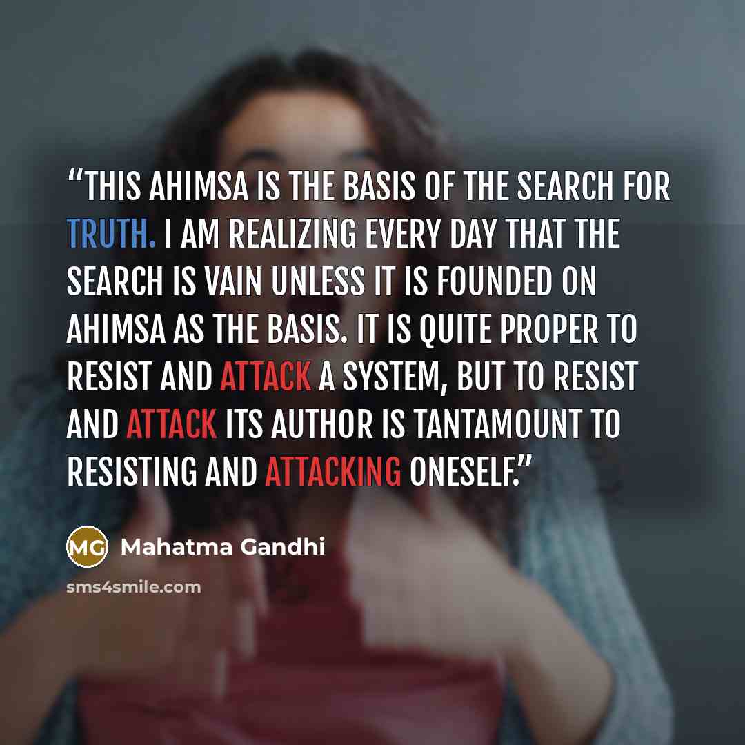 “This ahimsa is the basis of the search for truth. I am realizing every day that the search is vain unless it is founded on ahimsa as the basis. It is quite proper to resist and attack a system, but to resist and attack its author is tantamount to resisting and attacking oneself.” quote by Mahatma Gandhi