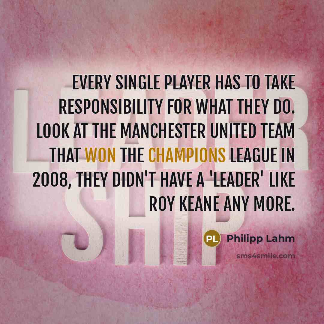 “Every single player has to take responsibility for what they do. Look at the Manchester United team that won the Champions League in 2008, they didn't have a 'leader' like Roy Keane any more.” quote by Philipp Lahm