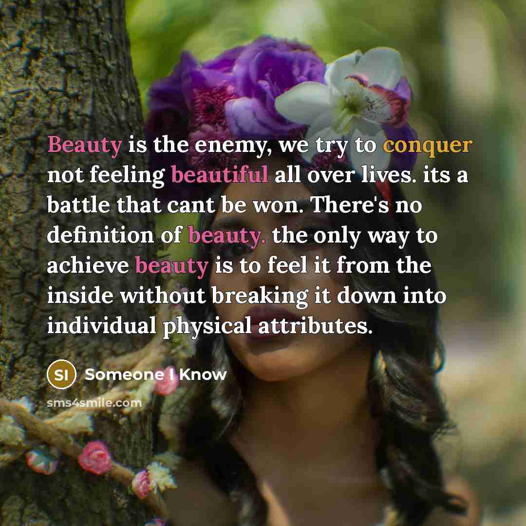 “Beauty is the enemy, we try to conquer not feeling beautiful all over lives. its a battle that cant be won. There's no definition of beauty. the only way to achieve beauty is to feel it from the inside without breaking it down into individual physical attributes.” quote by Someone I Know