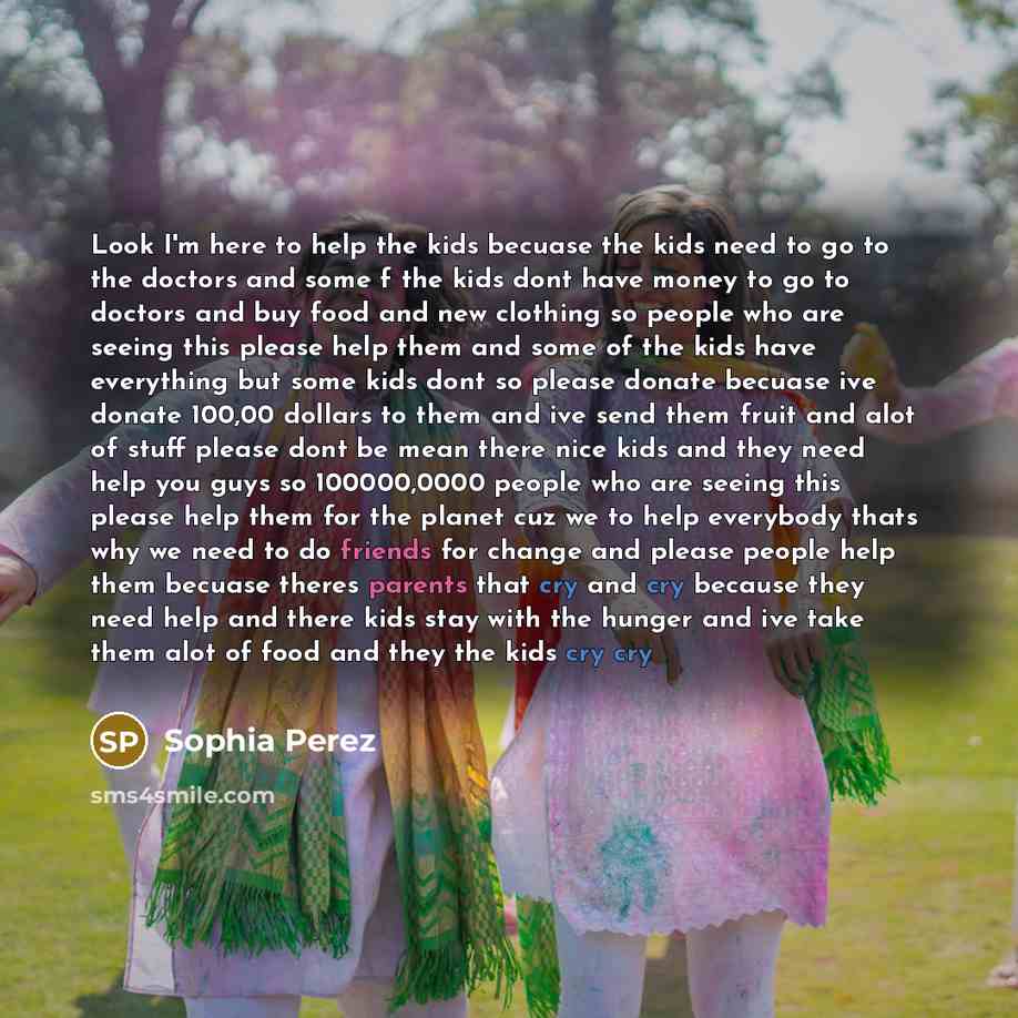 “Look I'm here to help the kids becuase the kids need to go to the doctors and some f the kids dont have money to go to doctors and buy food and new clothing so people who are seeing this please help them and some of the kids have everything but some kids dont so please donate becuase ive donate…” quote by Sophia Perez