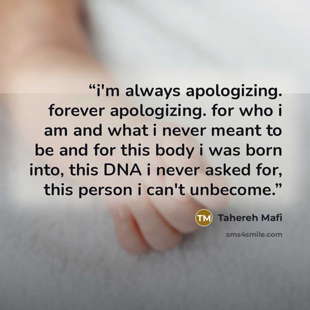 “i'm always apologizing. forever apologizing. for who i am and what i never meant to be and for this body i was born into, this DNA i never asked for, this person i can't unbecome.” quote by Tahereh Mafi