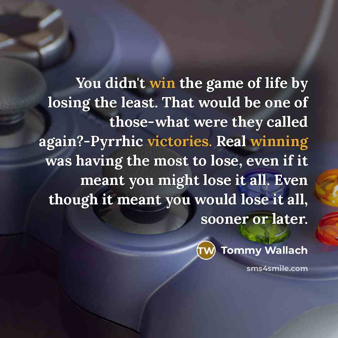 “You didn't win the game of life by losing the least. That would be one of those-what were they called again?-Pyrrhic victories. Real winning was having the most to lose, even if it meant you might lose it all. Even though it meant you would lose it all, sooner or later.” quote by Tommy Wallach