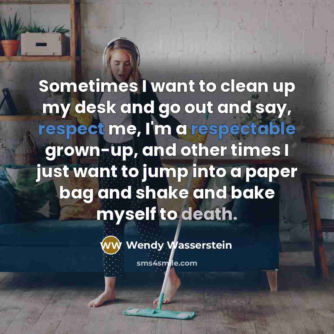 “Sometimes I want to clean up my desk and go out and say, respect me, I'm a respectable grown-up, and other times I just want to jump into a paper bag and shake and bake myself to death.” quote by Wendy Wasserstein