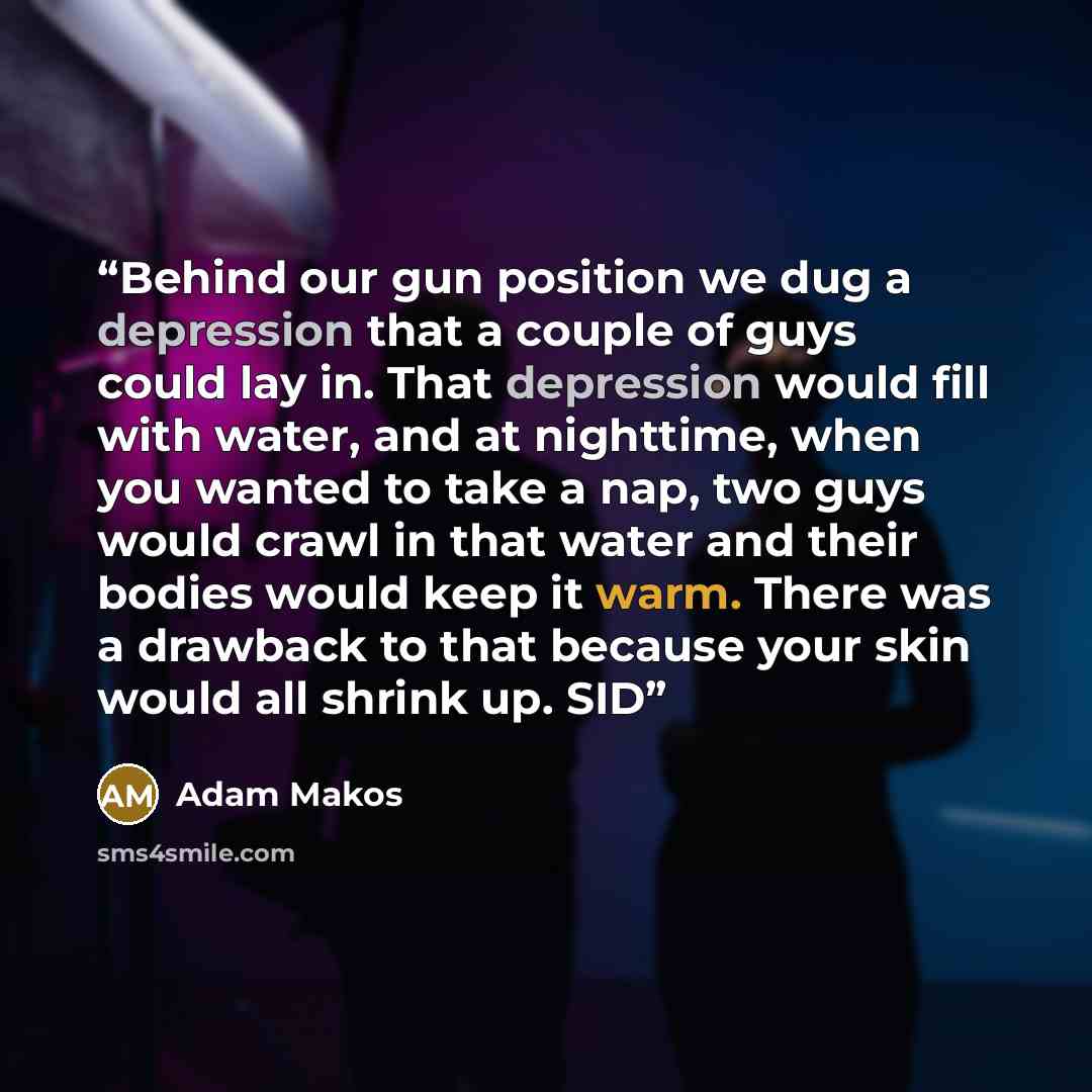 “Behind our gun position we dug a depression that a couple of guys could lay in. That depression would fill with water, and at nighttime, when you wanted to take a nap, two guys would crawl in that water and their bodies would keep it warm. There was a drawback to that because your skin would all…” quote by Adam Makos