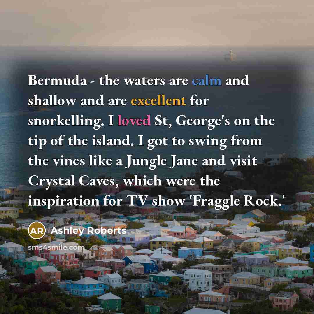 “Bermuda - the waters are calm and shallow and are excellent for snorkelling. I loved St, George's on the tip of the island. I got to swing from the vines like a Jungle Jane and visit Crystal Caves, which were the inspiration for TV show 'Fraggle Rock.'” quote by Ashley Roberts