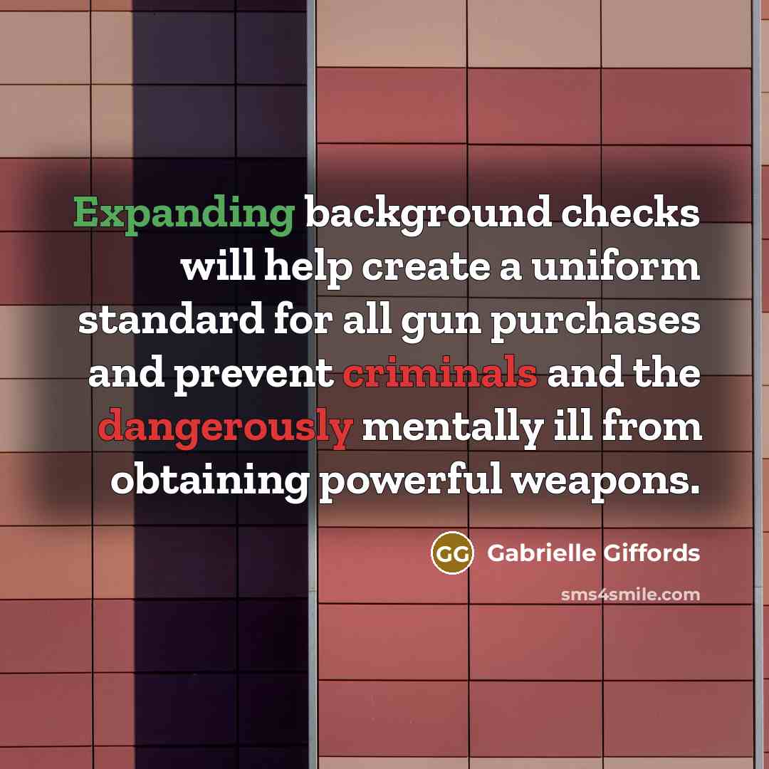 “Expanding background checks will help create a uniform standard for all gun purchases and prevent criminals and the dangerously mentally ill from obtaining powerful weapons.” quote by Gabrielle Giffords