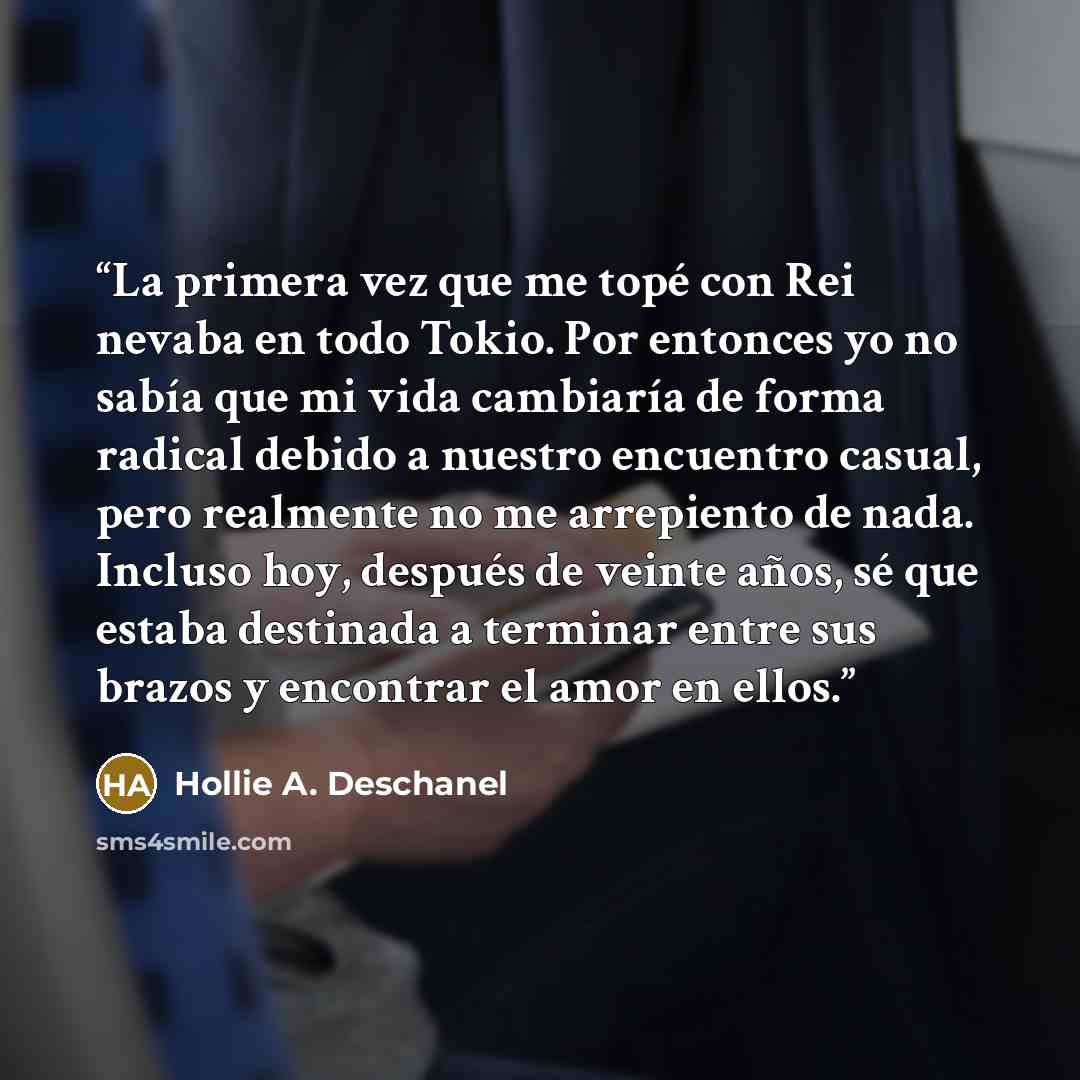 “La primera vez que me topé con Rei nevaba en todo Tokio. Por entonces yo no sabía que mi vida cambiaría de forma radical debido a nuestro encuentro casual, pero realmente no me arrepiento de nada. Incluso hoy, después de veinte años, sé que estaba destinada a terminar entre sus brazos y encontrar…” quote by Hollie A. Deschanel