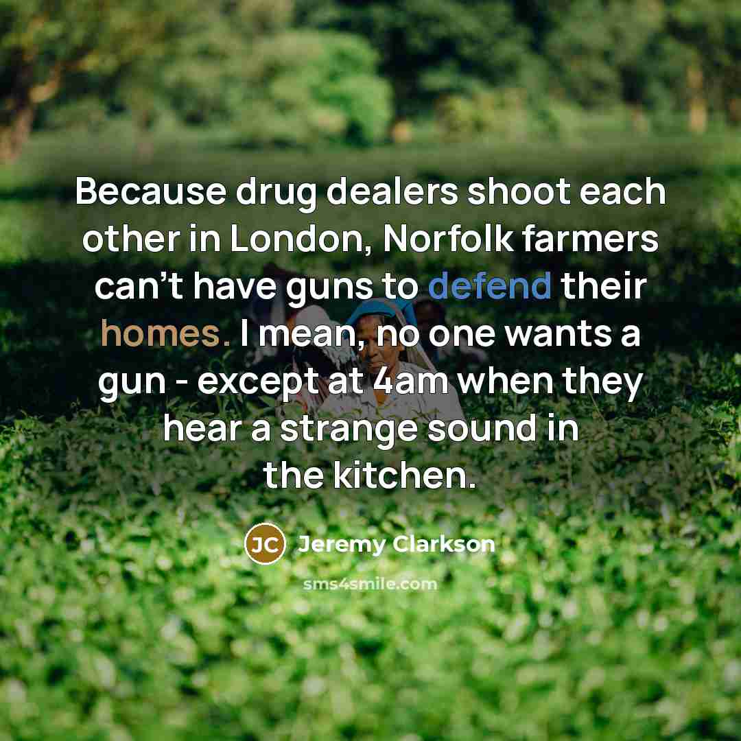 “Because drug dealers shoot each other in London, Norfolk farmers can't have guns to defend their homes. I mean, no one wants a gun - except at 4am when they hear a strange sound in the kitchen.” quote by Jeremy Clarkson