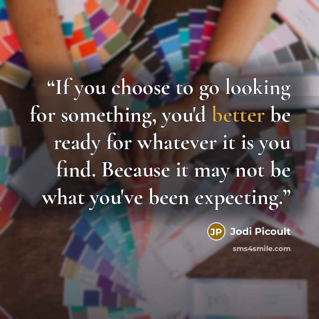 “If you choose to go looking for something, you'd better be ready for whatever it is you find. Because it may not be what you've been expecting.” quote by Jodi Picoult