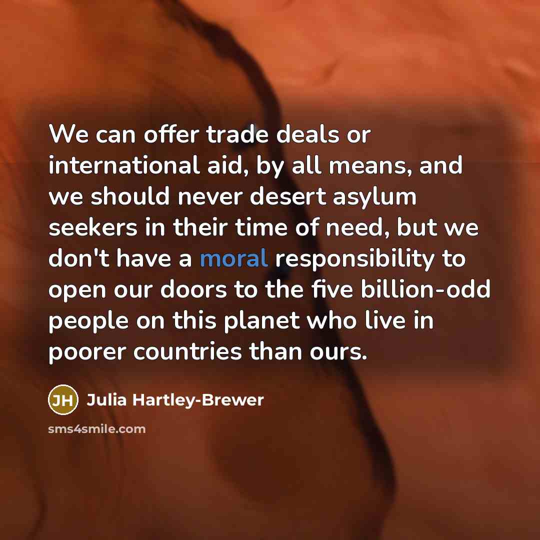 “We can offer trade deals or international aid, by all means, and we should never desert asylum seekers in their time of need, but we don't have a moral responsibility to open our doors to the five billion-odd people on this planet who live in poorer countries than ours.” quote by Julia Hartley-Brewer