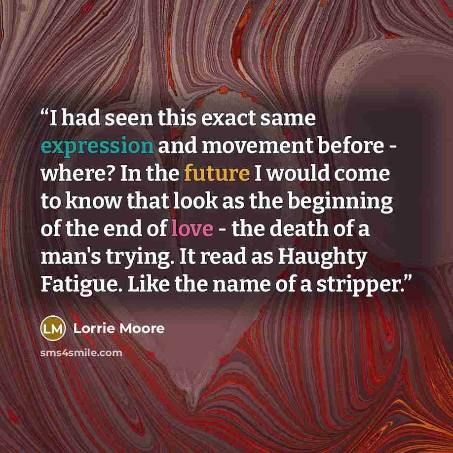 “I had seen this exact same expression and movement before - where? In the future I would come to know that look as the beginning of the end of love - the death of a man's trying. It read as Haughty Fatigue. Like the name of a stripper.” quote by Lorrie Moore