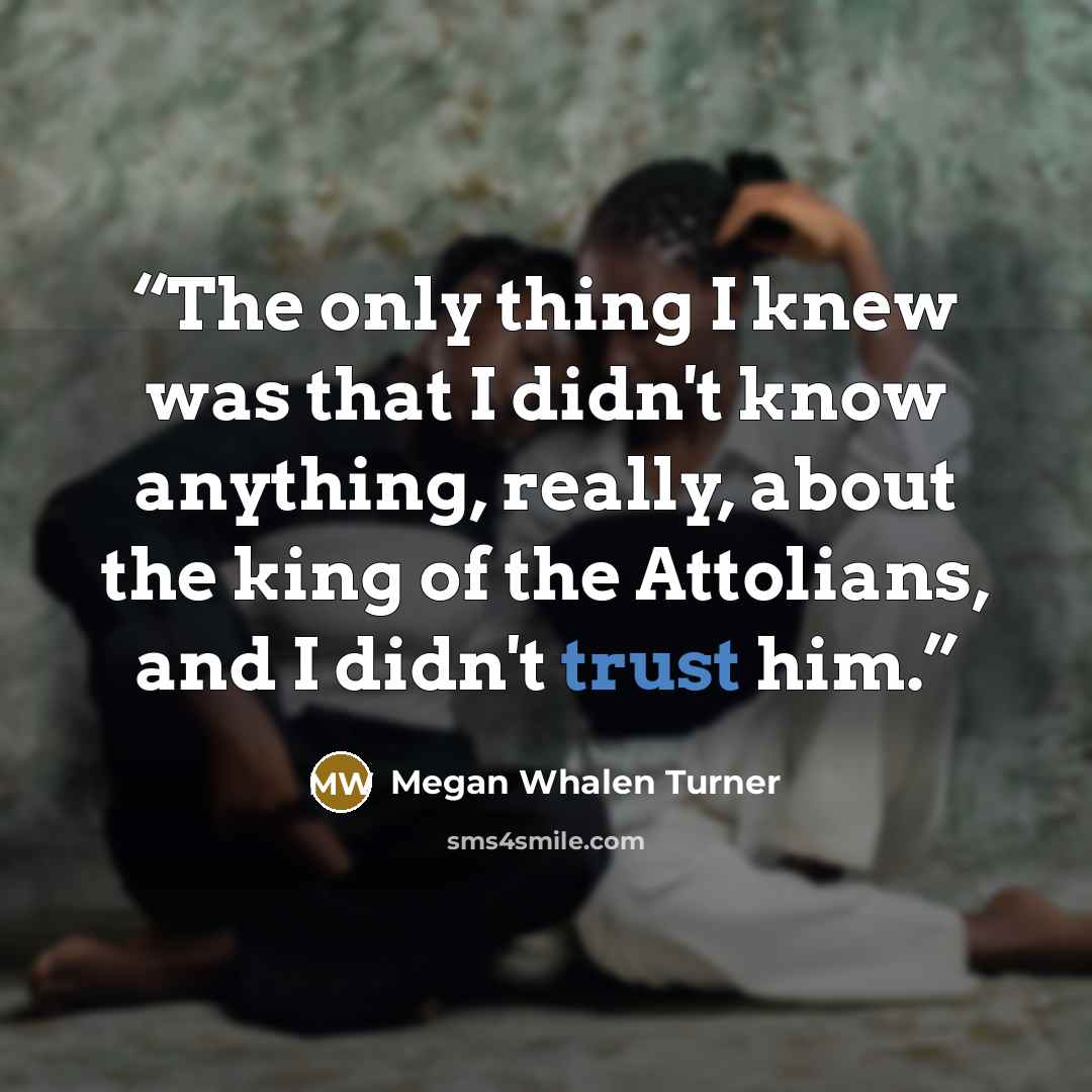 “The only thing I knew was that I didn't know anything, really, about the king of the Attolians, and I didn't trust him.” quote by Megan Whalen Turner