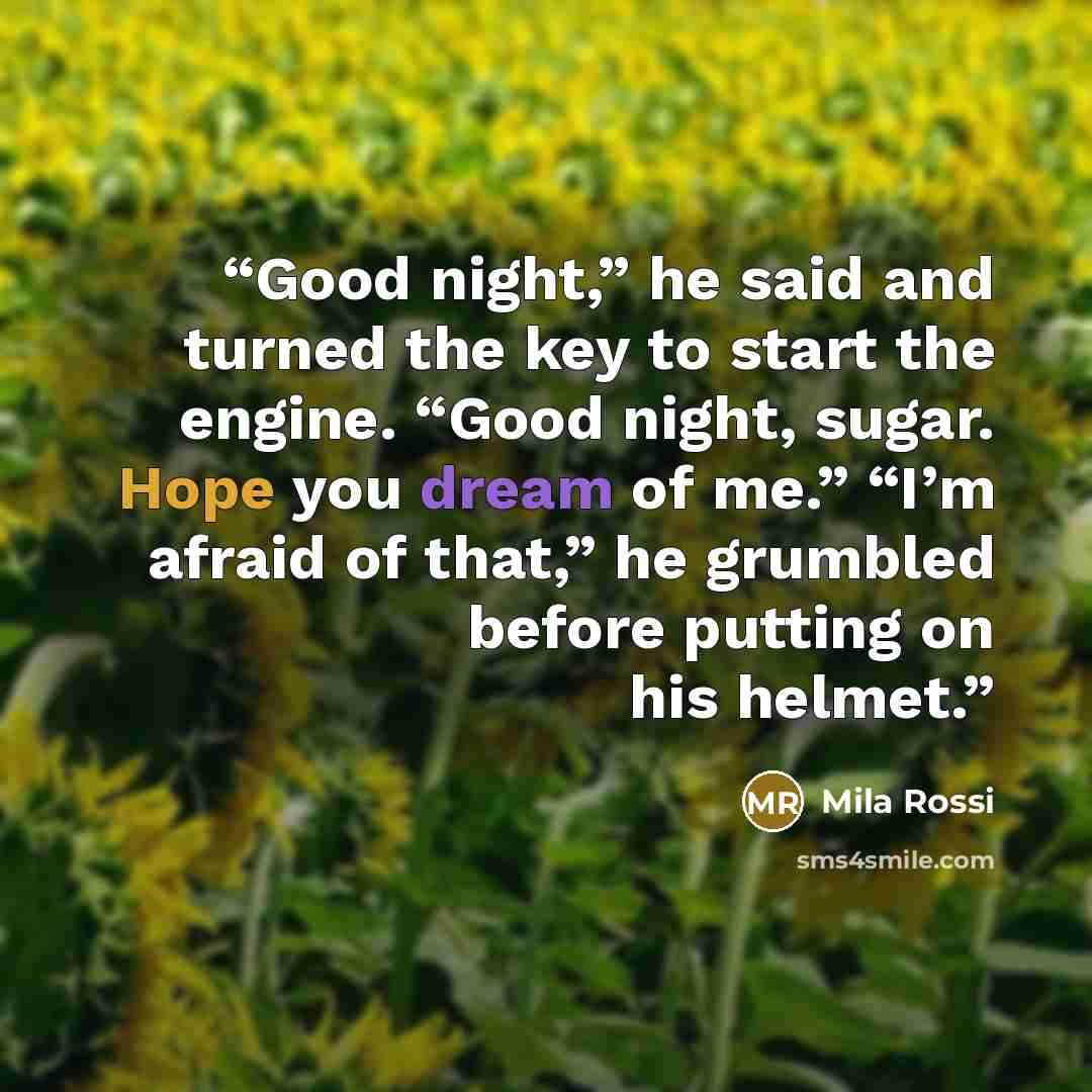 “Good night,” he said and turned the key to start the engine. “Good night, sugar. Hope you dream of me.” “I’m afraid of that,” he grumbled before putting on his helmet.” quote by Mila Rossi