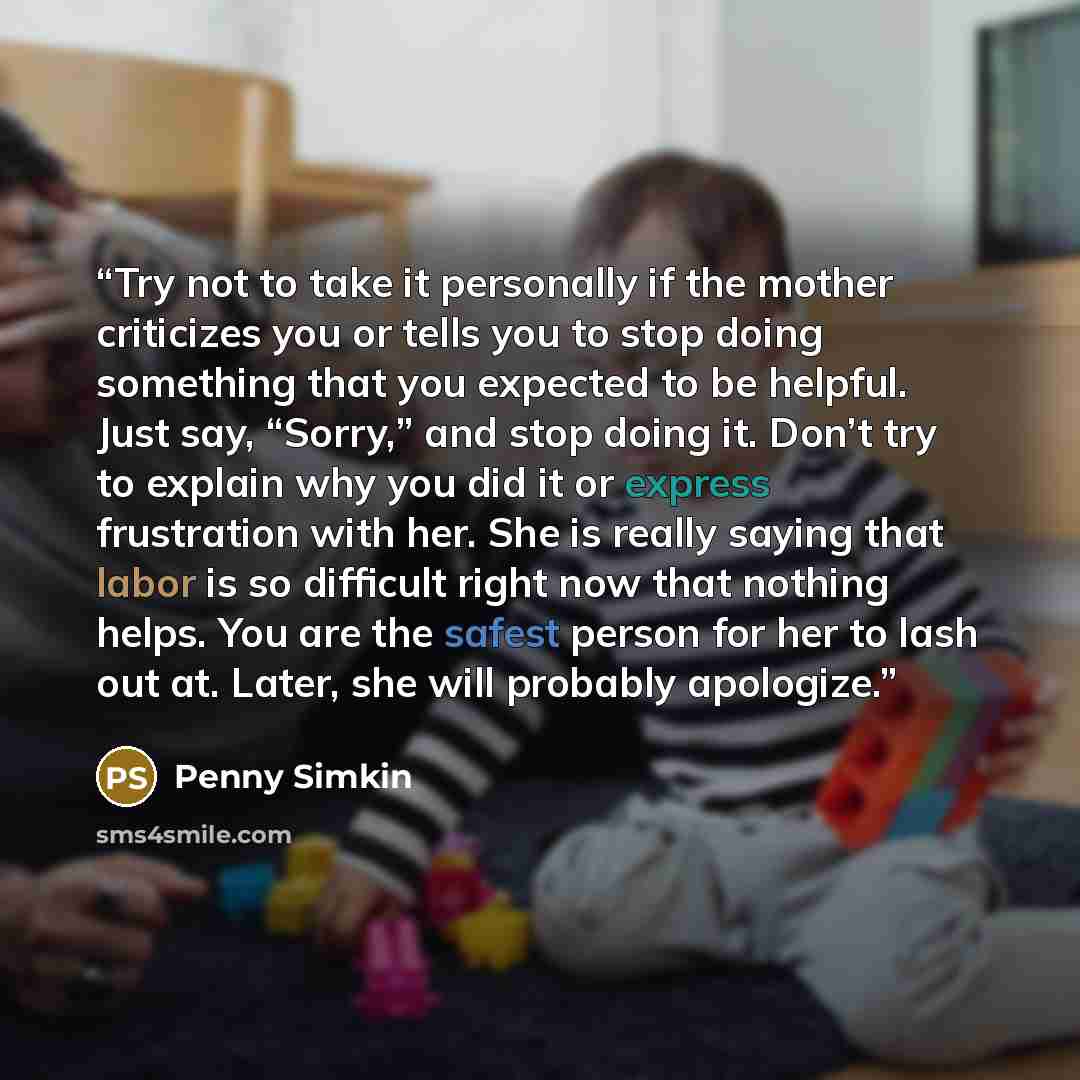 “Try not to take it personally if the mother criticizes you or tells you to stop doing something that you expected to be helpful. Just say, “Sorry,” and stop doing it. Don’t try to explain why you did it or express frustration with her. She is really saying that labor is so difficult right now that…” quote by Penny Simkin