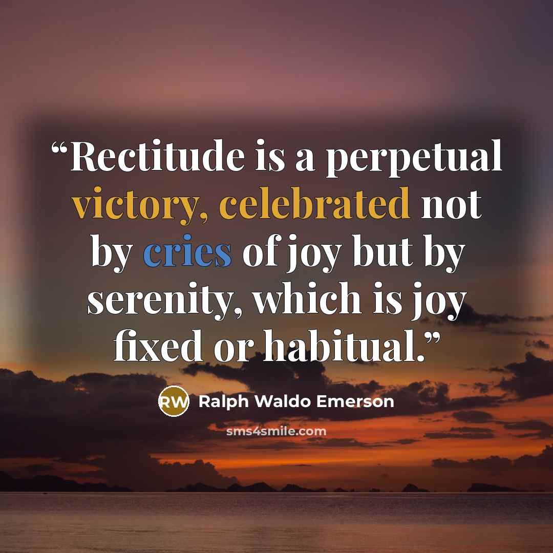 “Rectitude is a perpetual victory, celebrated not by cries of joy but by serenity, which is joy fixed or habitual.” quote by Ralph Waldo Emerson