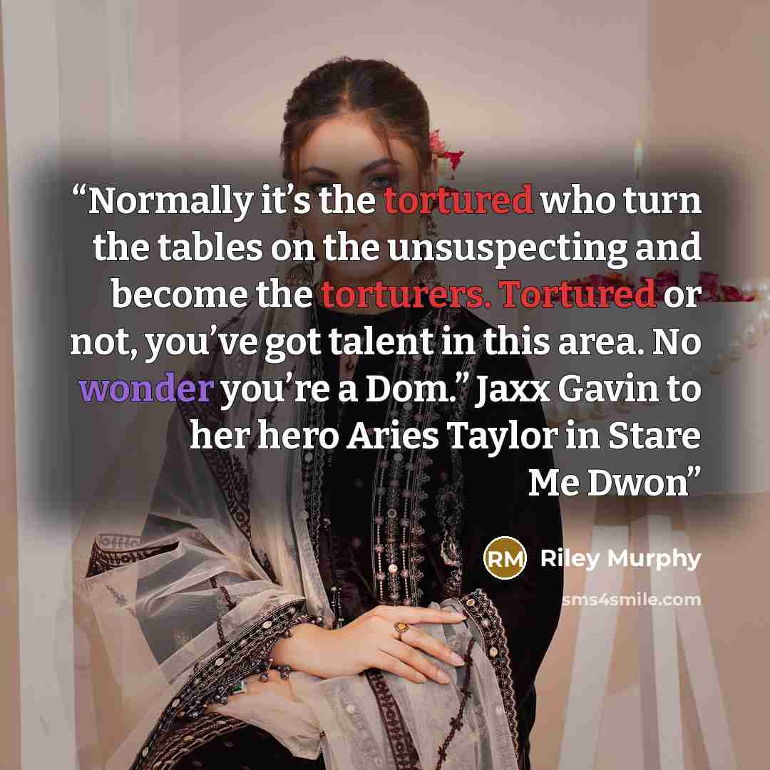 “Normally it’s the tortured who turn the tables on the unsuspecting and become the torturers. Tortured or not, you’ve got talent in this area. No wonder you’re a Dom.” Jaxx Gavin to her hero Aries Taylor in Stare Me Dwon” quote by Riley Murphy