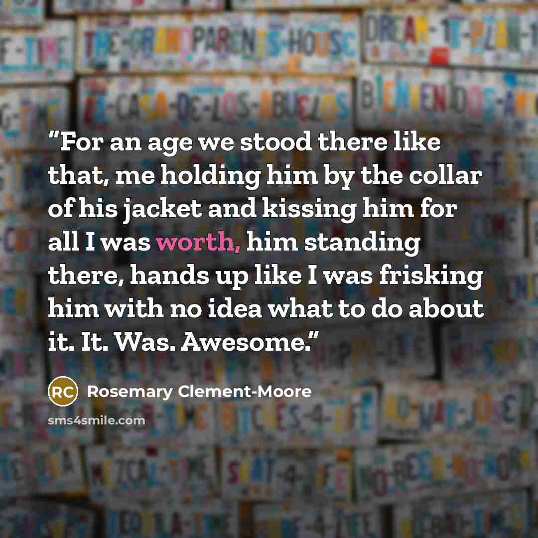 “For an age we stood there like that, me holding him by the collar of his jacket and kissing him for all I was worth, him standing there, hands up like I was frisking him with no idea what to do about it. It. Was. Awesome.” quote by Rosemary Clement-Moore
