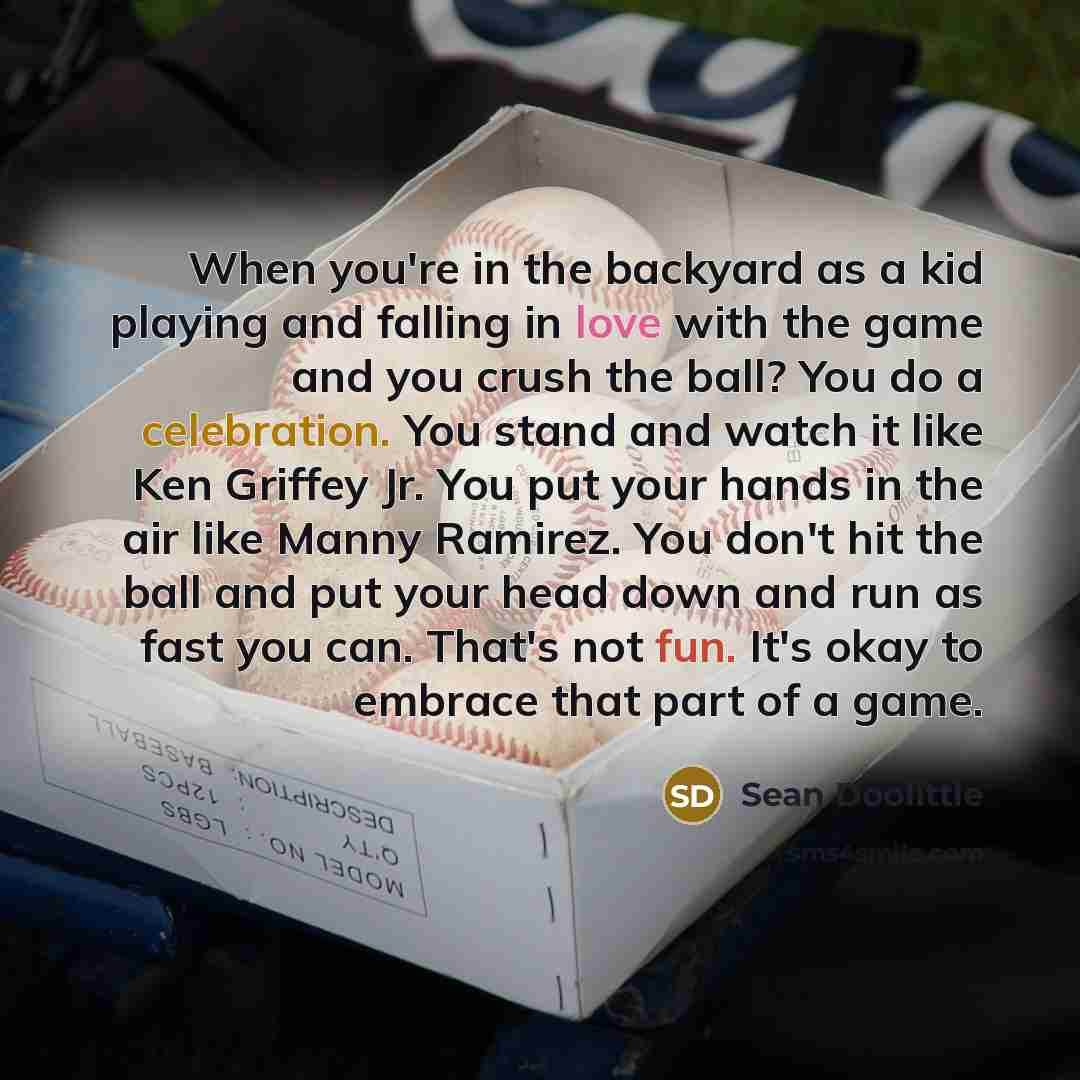 “When you're in the backyard as a kid playing and falling in love with the game and you crush the ball? You do a celebration. You stand and watch it like Ken Griffey Jr. You put your hands in the air like Manny Ramirez. You don't hit the ball and put your head down and run as fast you can. That's…” quote by Sean Doolittle