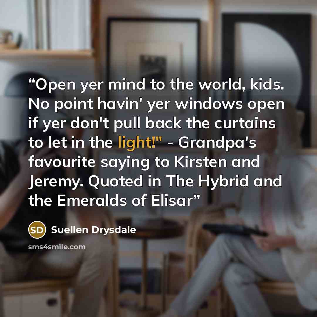 “Open yer mind to the world, kids. No point havin' yer windows open if yer don't pull back the curtains to let in the light!" - Grandpa's favourite saying to Kirsten and Jeremy. Quoted in The Hybrid and the Emeralds of Elisar” quote by Suellen Drysdale