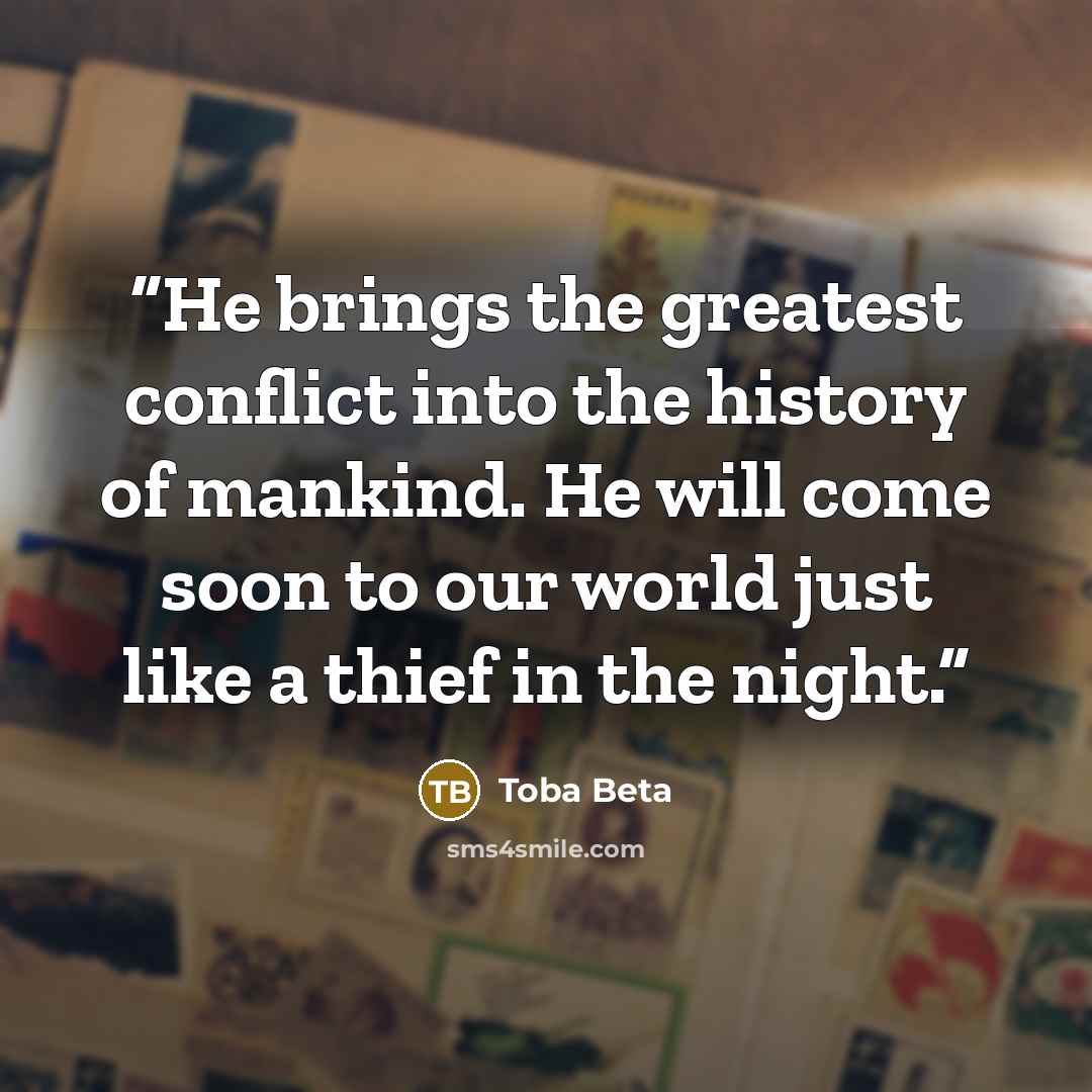 “He brings the greatest conflict into the history of mankind. He will come soon to our world just like a thief in the night.” quote by Toba Beta
