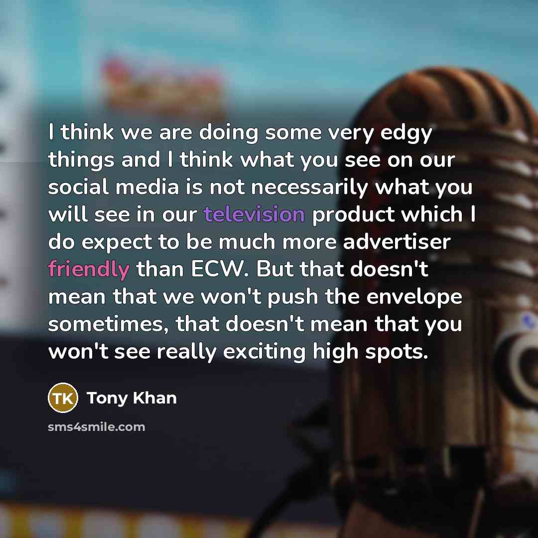 “I think we are doing some very edgy things and I think what you see on our social media is not necessarily what you will see in our television product which I do expect to be much more advertiser friendly than ECW. But that doesn't mean that we won't push the envelope sometimes, that doesn't mean…” quote by Tony Khan