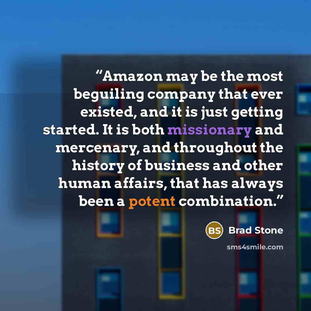 “Amazon may be the most beguiling company that ever existed, and it is just getting started. It is both missionary and mercenary, and throughout the history of business and other human affairs, that has always been a potent combination.” quote by Brad Stone