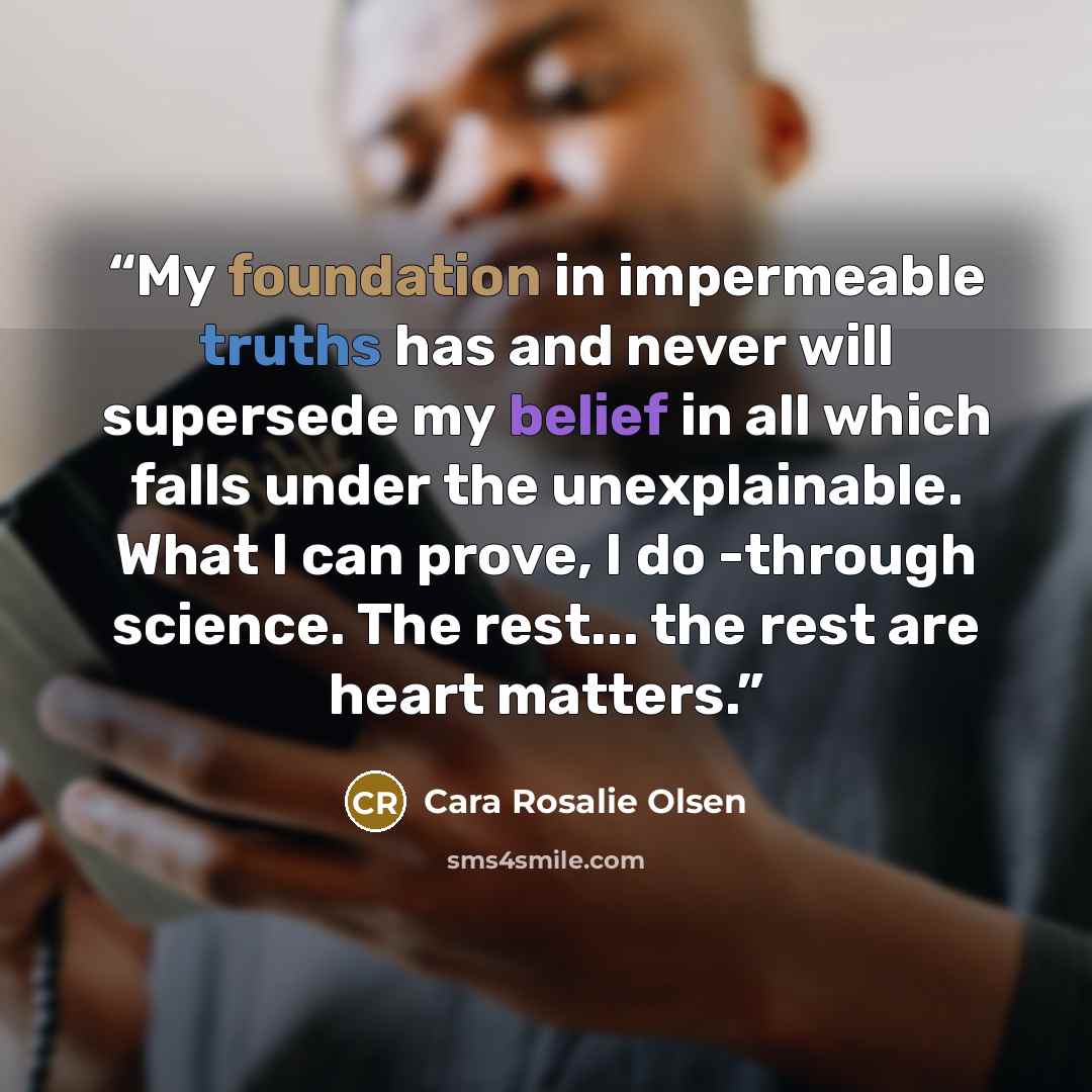 “My foundation in impermeable truths has and never will supersede my belief in all which falls under the unexplainable. What I can prove, I do -through science. The rest... the rest are heart matters.” quote by Cara Rosalie Olsen