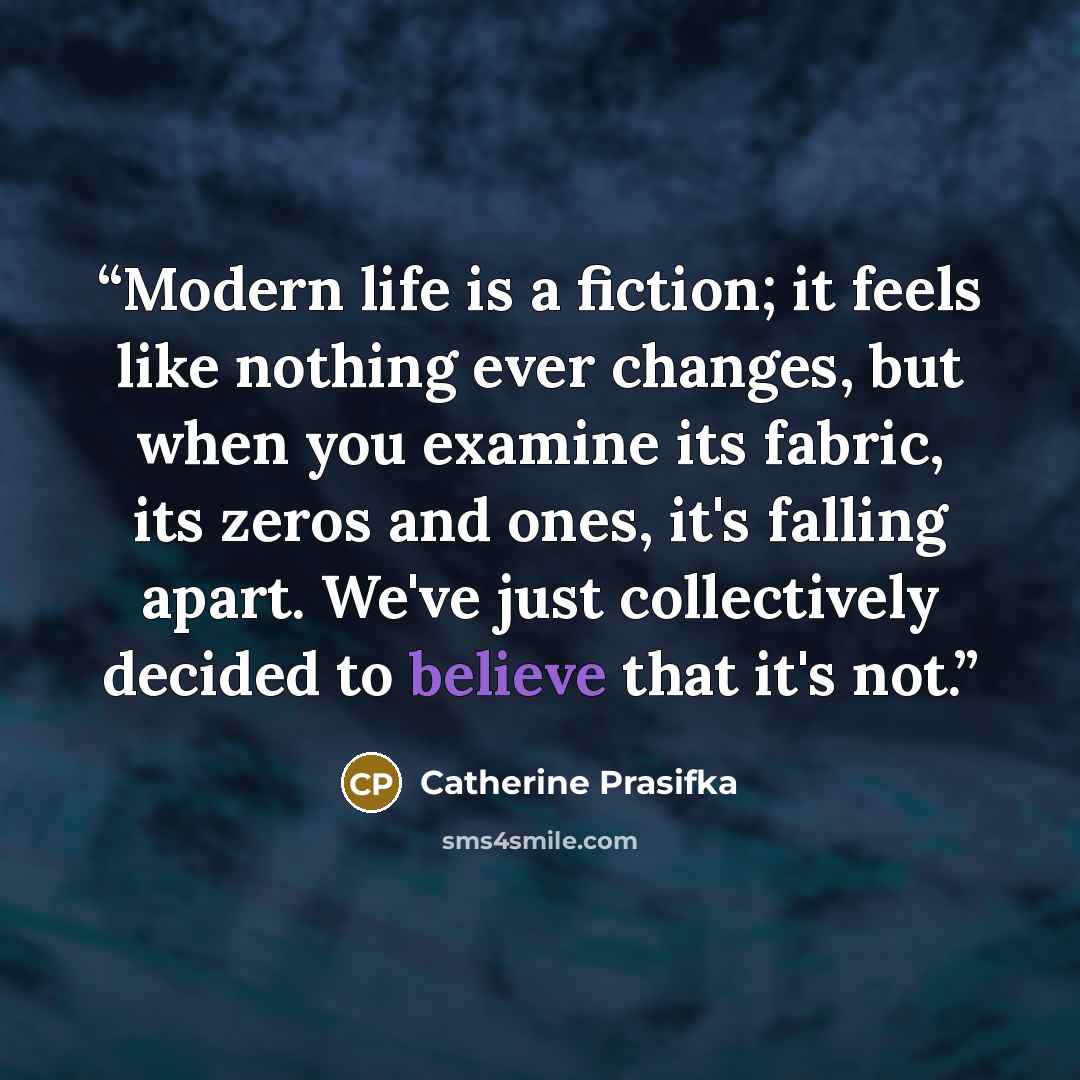 “Modern life is a fiction; it feels like nothing ever changes, but when you examine its fabric, its zeros and ones, it's falling apart. We've just collectively decided to believe that it's not.” quote by Catherine Prasifka
