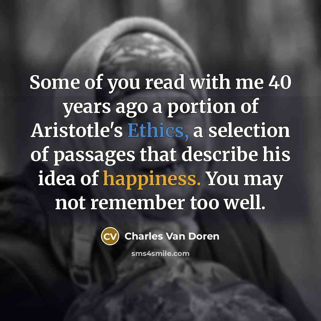 “Some of you read with me 40 years ago a portion of Aristotle's Ethics, a selection of passages that describe his idea of happiness. You may not remember too well.” quote by Charles Van Doren