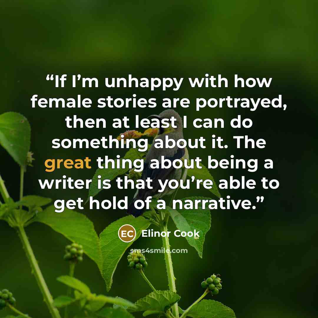 “If I’m unhappy with how female stories are portrayed, then at least I can do something about it. The great thing about being a writer is that you’re able to get hold of a narrative.” quote by Elinor Cook