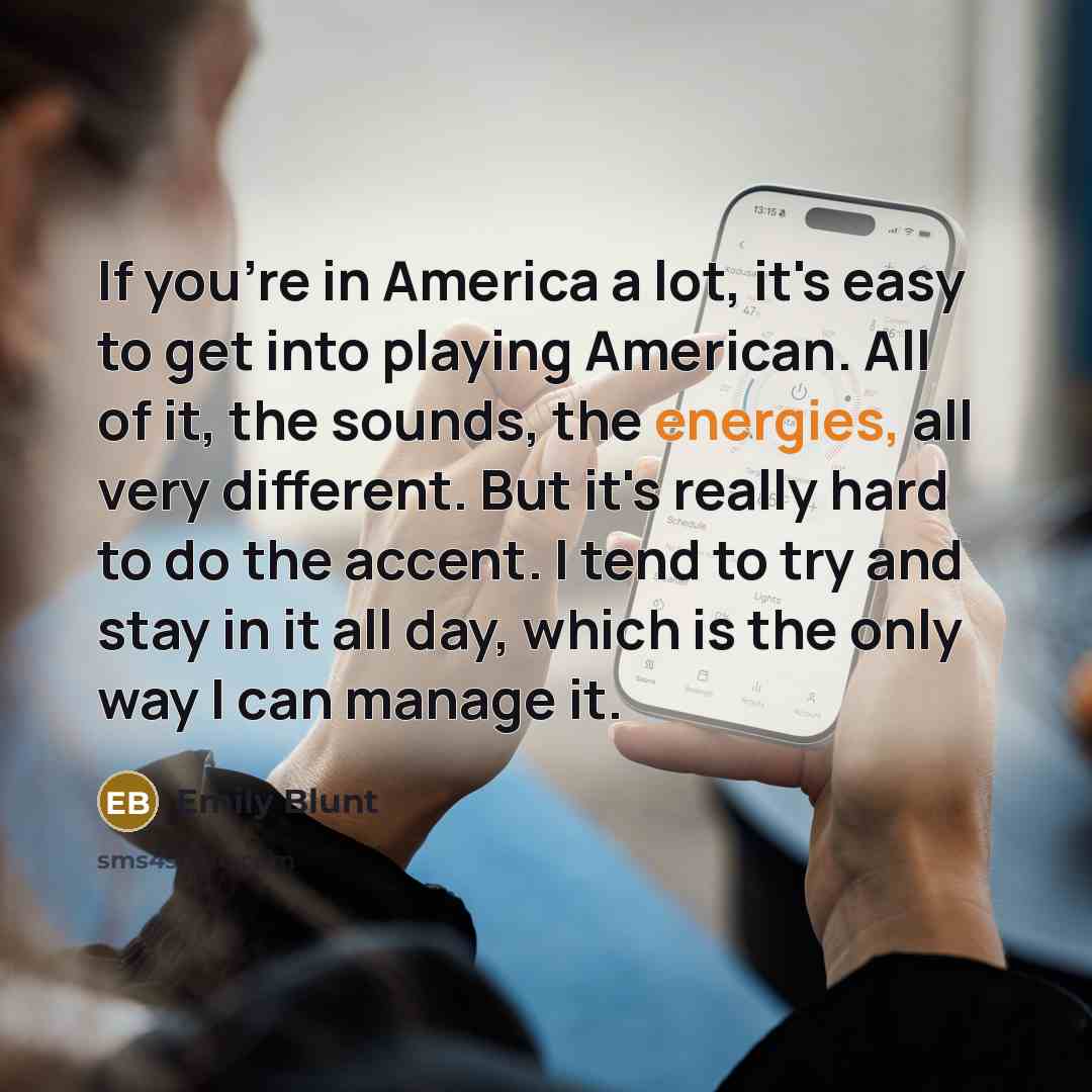 “If you're in America a lot, it's easy to get into playing American. All of it, the sounds, the energies, all very different. But it's really hard to do the accent. I tend to try and stay in it all day, which is the only way I can manage it.” quote by Emily Blunt