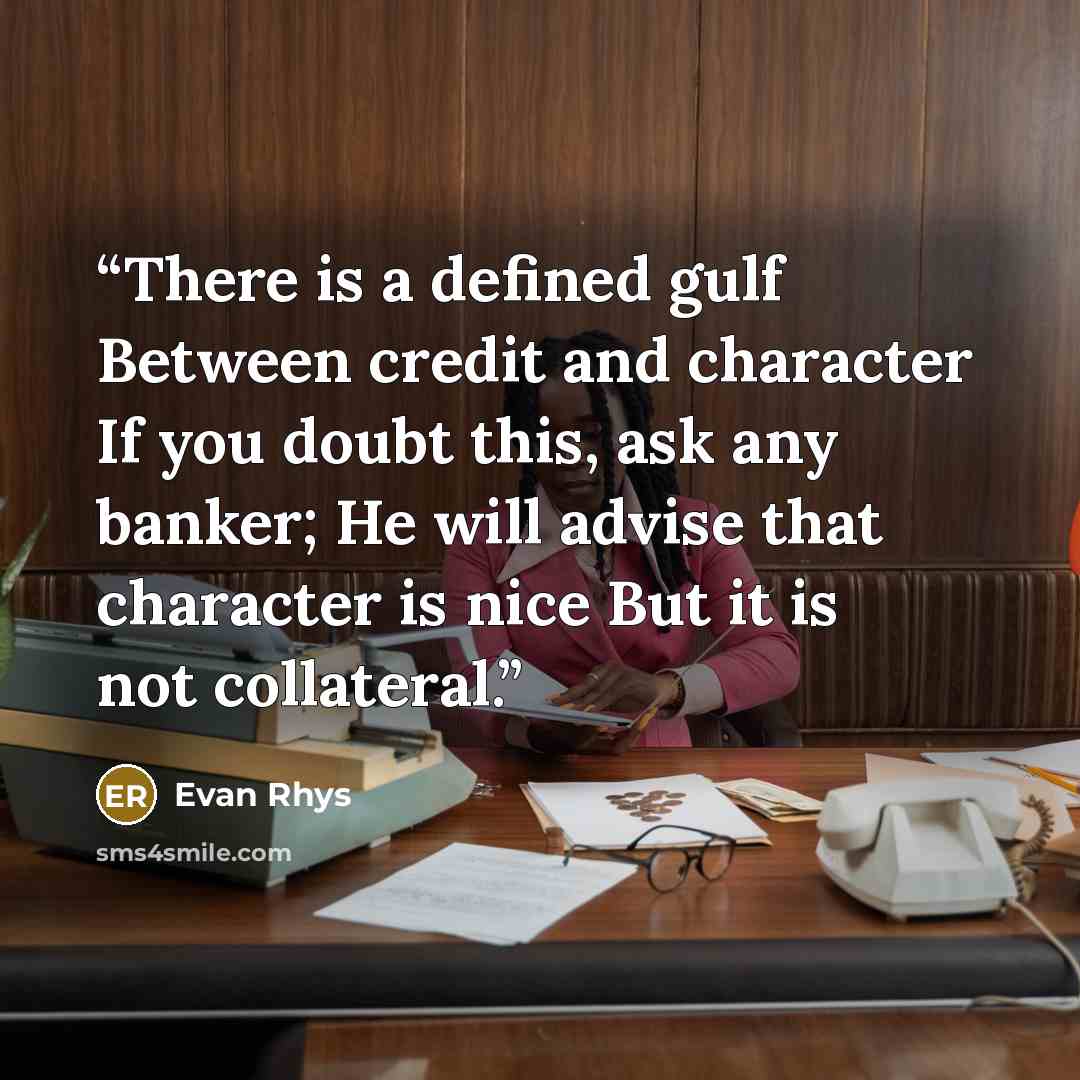 “There is a defined gulf Between credit and character If you doubt this, ask any banker; He will advise that character is nice But it is not collateral.” quote by Evan Rhys
