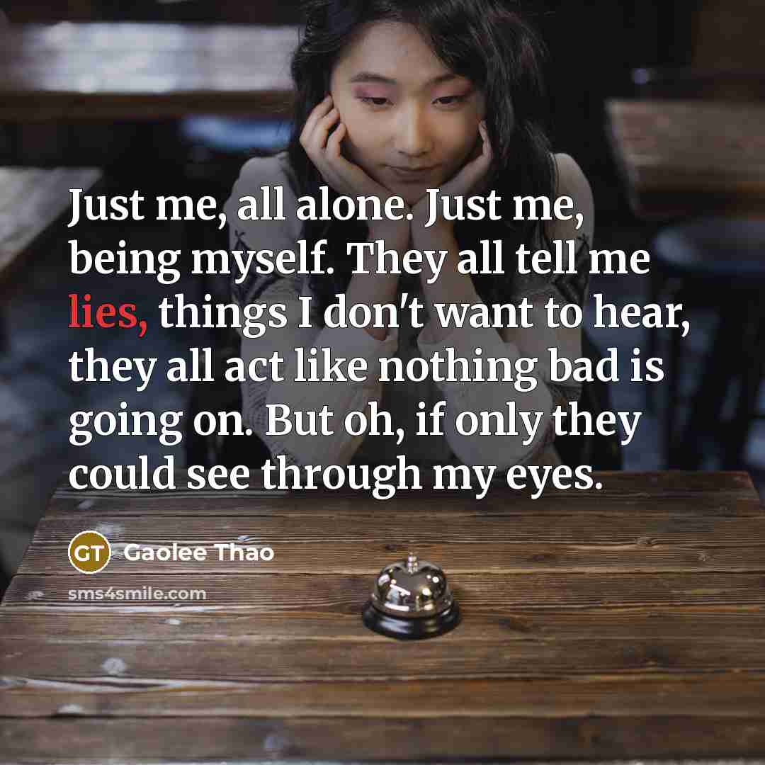 “Just me, all alone. Just me, being myself. They all tell me lies, things I don't want to hear, they all act like nothing bad is going on. But oh, if only they could see through my eyes.” quote by Gaolee Thao