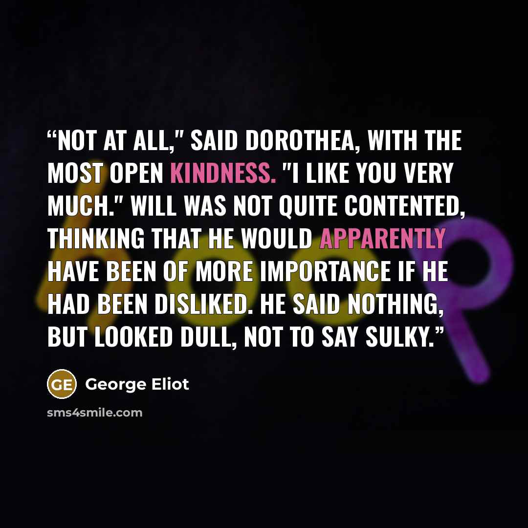 “Not at all," said Dorothea, with the most open kindness. "I like you very much." Will was not quite contented, thinking that he would apparently have been of more importance if he had been disliked. He said nothing, but looked dull, not to say sulky.” quote by George Eliot