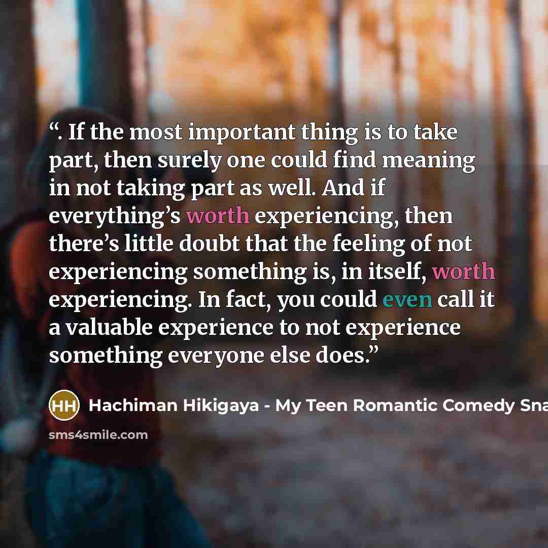 “. If the most important thing is to take part, then surely one could find meaning in not taking part as well. And if everything’s worth experiencing, then there’s little doubt that the feeling of not experiencing something is, in itself, worth experiencing. In fact, you could even call it a…” quote by Hachiman Hikigaya - My Teen Romantic Comedy Snafu
