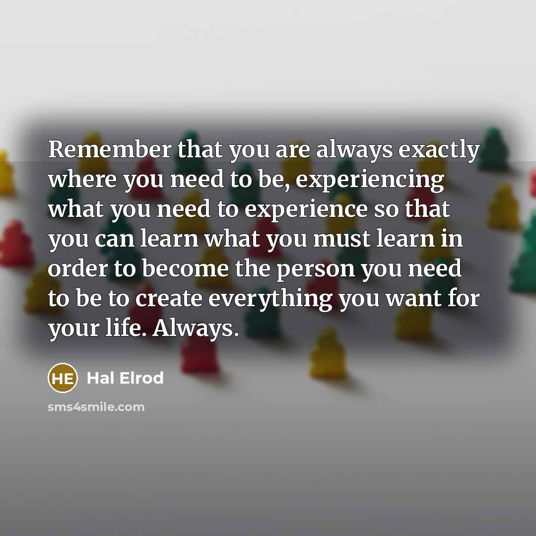 “Remember that you are always exactly where you need to be, experiencing what you need to experience so that you can learn what you must learn in order to become the person you need to be to create everything you want for your life. Always.” quote by Hal Elrod
