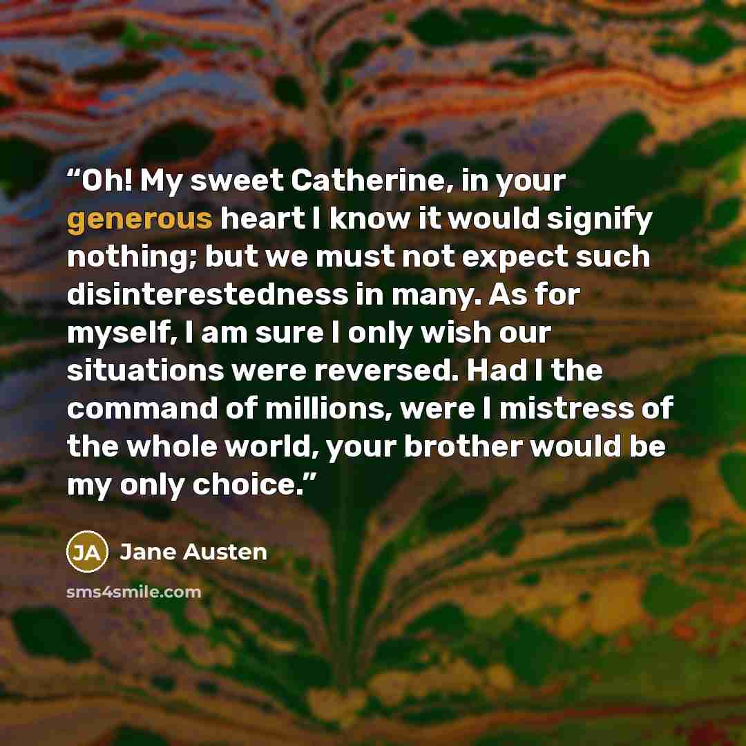 “Oh! My sweet Catherine, in your generous heart I know it would signify nothing; but we must not expect such disinterestedness in many. As for myself, I am sure I only wish our situations were reversed. Had I the command of millions, were I mistress of the whole world, your brother would be my only…” quote by Jane Austen